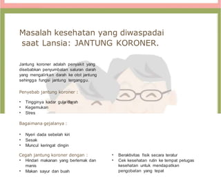 Masalah kesehatan yang diwaspadai
saat Lansia: JANTUNG KORONER.
Jantung koroner adalah penyakit yang
disebabkan penyumbatan saluran darah
yang mengalirkan darah ke otot jantung
sehingga fungsi jantung terganggu.
Penyebab jantung koroner :
• Tingginya kadar gula darah
• Kegemukan
• Stres
Bagaimana gejalanya :
• Nyeri dada sebelah kiri
• Sesak
• Muncul keringat dingin
Cegah jantung koroner dengan :
• Hindari makanan yang berlemak dan
manis
• Makan sayur dan buah
• Beraktivitas fisik secara teratur
• Cek kesehatan rutin ke tempat petugas
kesehatan untuk mendapatkan
pengobatan yang tepat
 