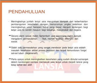 PENDAHULUAN
•
Meningkatnya jumlah lanjut usia merupakan dampak dari keberhasilan
pembangunan kesehatan dengan menurunnya angka kelahiran dan
meningkatnya umur harapan hidup yang dapat menjadi tantangan bagi
lanjut usia itu sendiri maupun bagi keluarga, masyarakat dan negara.
•Secara alami sosial. makin bertambah usia seseorang makin banyak
mengalami permasalahan fisik, mental, spiritual, ekonomi dan
sosial.
•Salah satu permasalahan yang sangat mendasar pada lanjut usia adalah
masalah kesehatan akibat proses penuaan dan terjadi kemunduran fungsi
sel-sel tubuh (degeneratif).
•Perlu upaya untuk meningkatkan kesehatan yang sudah dimulai semenjak
dalam kandungan sampai memasuki usia lanjut untuk mejadi lansia yang
tetap sehat dan aktif.
 
