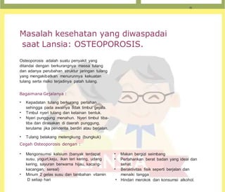 Masalah kesehatan yang diwaspadai
saat Lansia: OSTEOPOROSIS.
Osteoporosis adalah suatu penyakit yang
ditandai dengan berkurangnya massa tulang
dan adanya perubahan struktur jaringan tulang
yang mengakibatkan menurunnya kekuatan
tulang serta risiko terjadinya patah tulang.
Bagaimana Gejalanya :
• Kepadatan tulang berkurang perlahan
sehingga pada awalnya tidak timbul gejala.
• Timbul nyeri tulang dan kelainan bentuk.
• Nyeri punggung menahun. Nyeri timbul tiba-
tiba dan dirasakan di daerah punggung,
terutama jika penderita berdiri atau berjalan.
• Tulang belakang melengkung (bungkuk)
Cegah Osteoporosis dengan :
• Mengonsumsi kalsium (banyak terdapat
susu, yogurt,keju, ikan teri kering, udang
kering, sayuran berwarna hijau, kacang-
kacangan, sereal)
• Minum 2 gelas susu dan tambahan vitamin
D setiap hari
• Makan bergizi seimbang
• Pertahankan berat badan yang ideal dan
sehat.
• Beraktivitas fisik seperti berjalan dan
menaiki tangga
• Hindari merokok dan konsumsi alkohol.
 