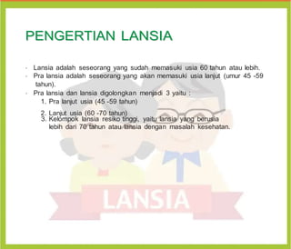 P
PE
EN
NG
GE
ER
RT
TI
IA
AN
N L
LA
AN
NS
SI
IA
A
•
Lansia adalah seseorang yang sudah memasuki usia 60 tahun atau lebih.
•
Pra lansia adalah seseorang yang akan memasuki usia lanjut (umur 45 -59
tahun).
•
Pra lansia dan lansia digolongkan menjadi 3 yaitu :
1. Pra lanjut usia (45 -59 tahun)
2. Lanjut usia (60 -70 tahun)
3. Kelompok lansia resiko tinggi, yaitu lansia yang berusia
lebih dari 70 tahun atau lansia dengan masalah kesehatan.
 