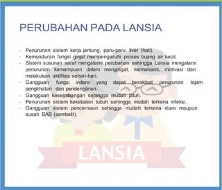PERUBAHAN PADA LANSIA
•
Penurunan sistem kerja jantung, paru-paru, liver (hati).
•
Kemunduran fungsi ginjal mempengaruhi proses buang air kecil.
•
Sistem susunan saraf mengalami perubahan sehingga Lansia mengalami
penurunan kemampuan dalam mengingat, memahami, motivasi dan
melakukan aktifitas sehari-hari.
•
Gangguan fungsi indera yang dapat berakibat penurunan tajam
penglihatan dan pendengaran.
•
Gangguan keseimbangan sehingga mudah jatuh.
•
Penurunan sistem kekebalan tubuh sehingga mudah terkena infeksi.
•
Gangguan sistem pencernaan sehingga mudah terkena diare maupun
susah BAB (sembelit).
 