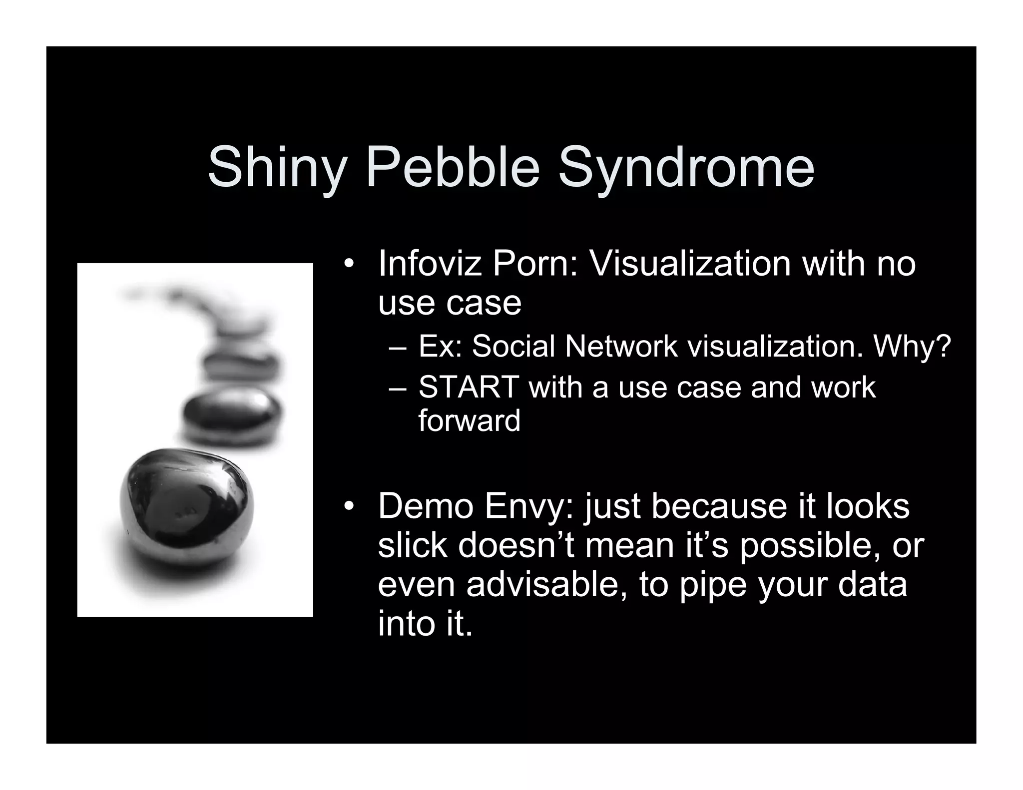 Shiny Pebble Syndrome
• Infoviz Porn: Visualization with no
use case
– Ex: Social Network visualization. Why?
– START with a use case and work
forward
• Demo Envy: just because it looks
slick doesn’t mean it’s possible, or
even advisable, to pipe your data
into it.
 