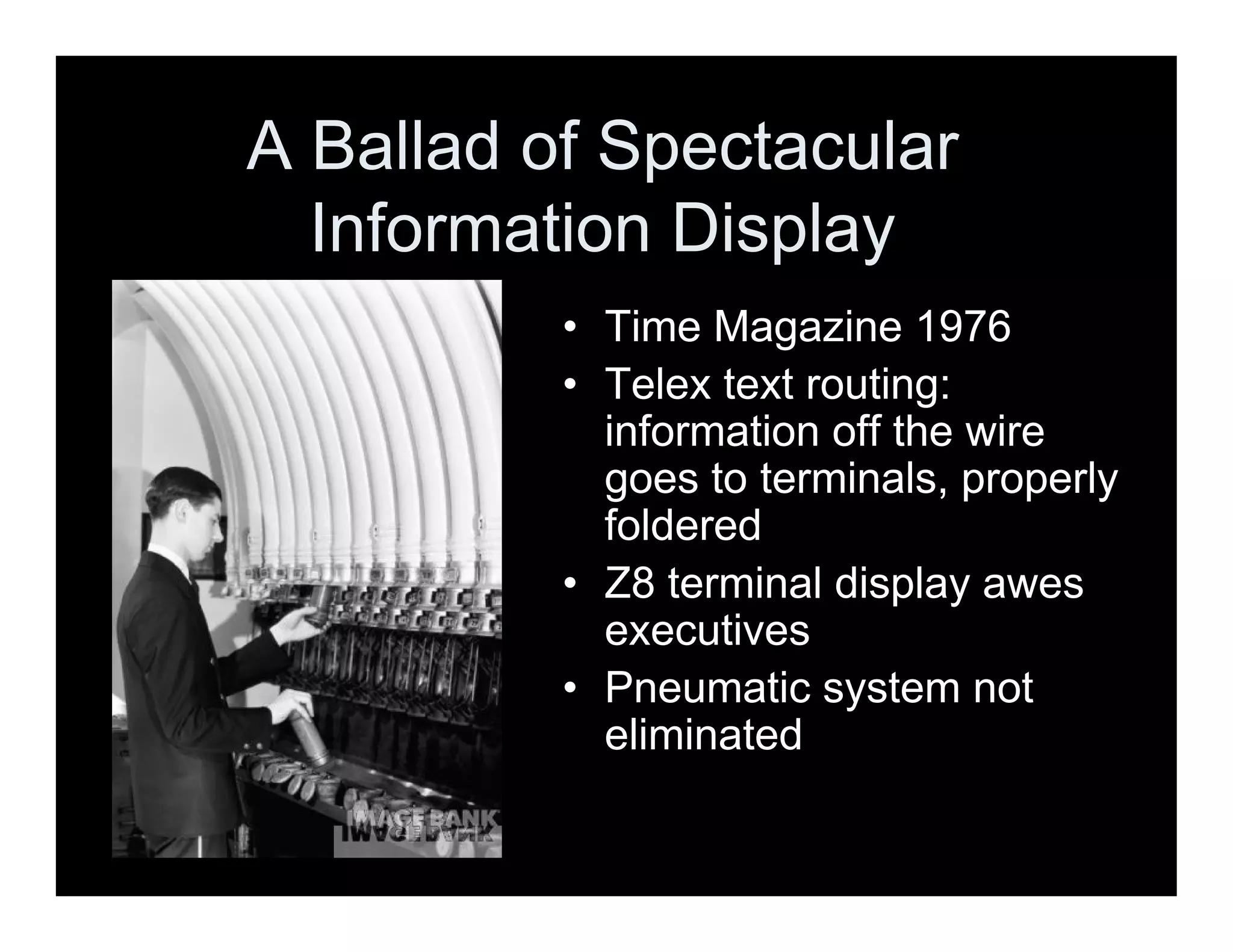 A Ballad of Spectacular
Information Display
• Time Magazine 1976
• Telex text routing:
information off the wire
goes to terminals, properly
foldered
• Z8 terminal display awes
executives
• Pneumatic system not
eliminated
 