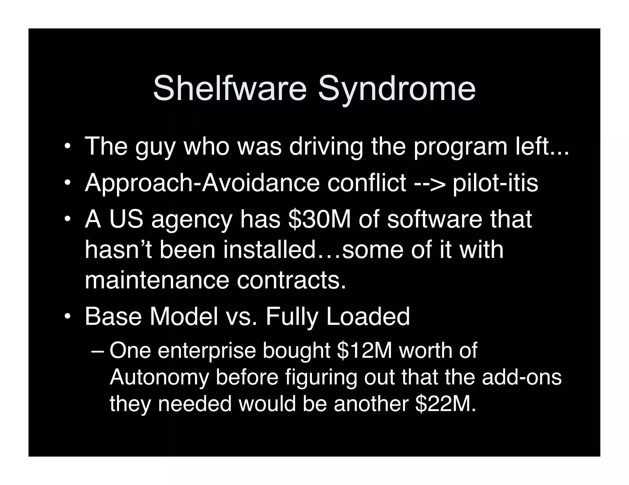 Shelfware Syndrome
• The guy who was driving the program left...
• Approach-Avoidance conﬂict --> pilot-itis
• A US agency has $30M of software that
hasnʼt been installed…some of it with
maintenance contracts.
• Base Model vs. Fully Loaded
– One enterprise bought $12M worth of
Autonomy before ﬁguring out that the add-ons
they needed would be another $22M.
 