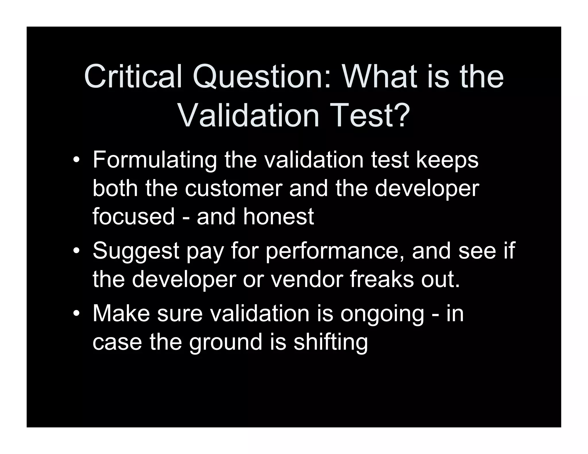 Critical Question: What is the
Validation Test?
• Formulating the validation test keeps
both the customer and the developer
focused - and honest
• Suggest pay for performance, and see if
the developer or vendor freaks out.
• Make sure validation is ongoing - in
case the ground is shifting
 