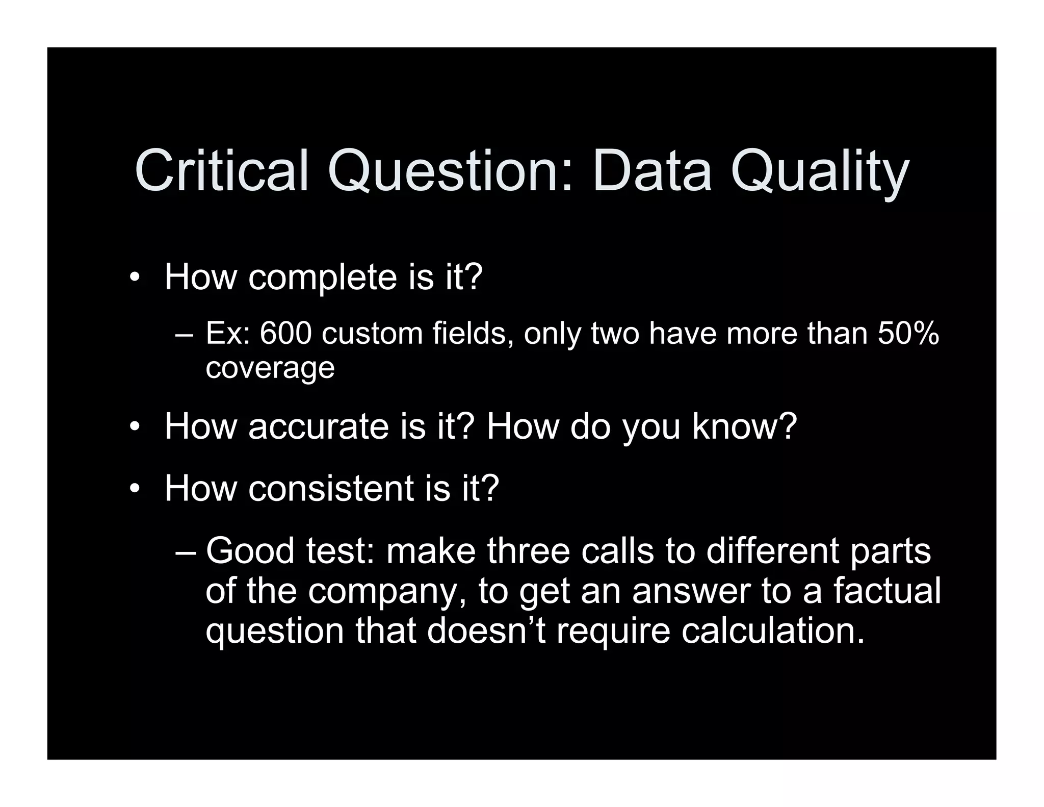 Critical Question: Data Quality
• How complete is it?
– Ex: 600 custom fields, only two have more than 50%
coverage
• How accurate is it? How do you know?
• How consistent is it?
– Good test: make three calls to different parts
of the company, to get an answer to a factual
question that doesn’t require calculation.
 