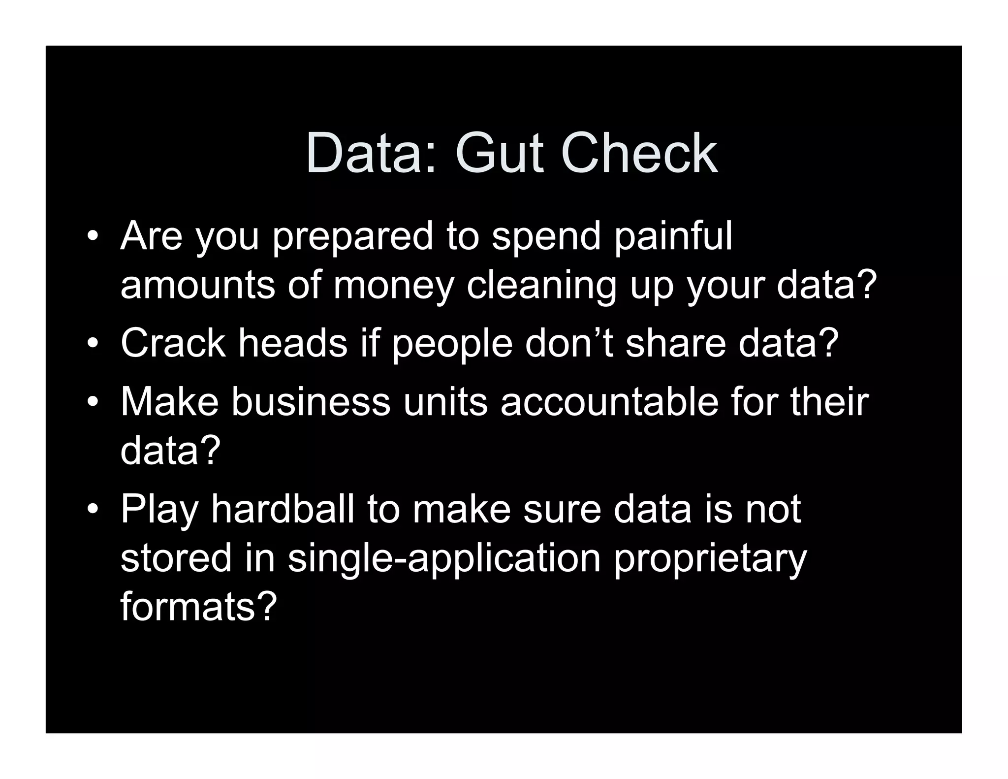 • Are you prepared to spend painful
amounts of money cleaning up your data?
• Crack heads if people don’t share data?
• Make business units accountable for their
data?
• Play hardball to make sure data is not
stored in single-application proprietary
formats?
Data: Gut Check
 