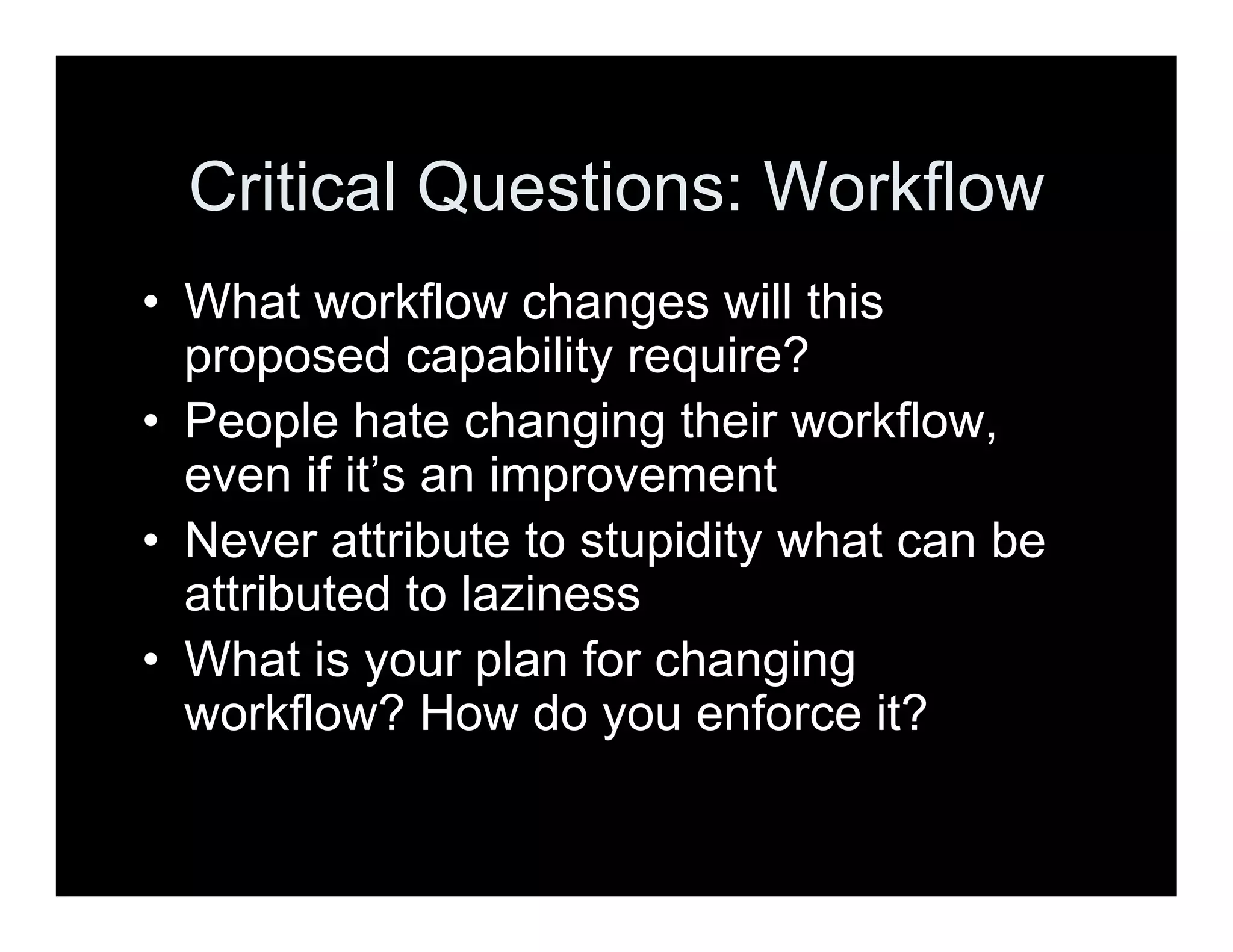Critical Questions: Workflow
• What workflow changes will this
proposed capability require?
• People hate changing their workflow,
even if it’s an improvement
• Never attribute to stupidity what can be
attributed to laziness
• What is your plan for changing
workflow? How do you enforce it?
 