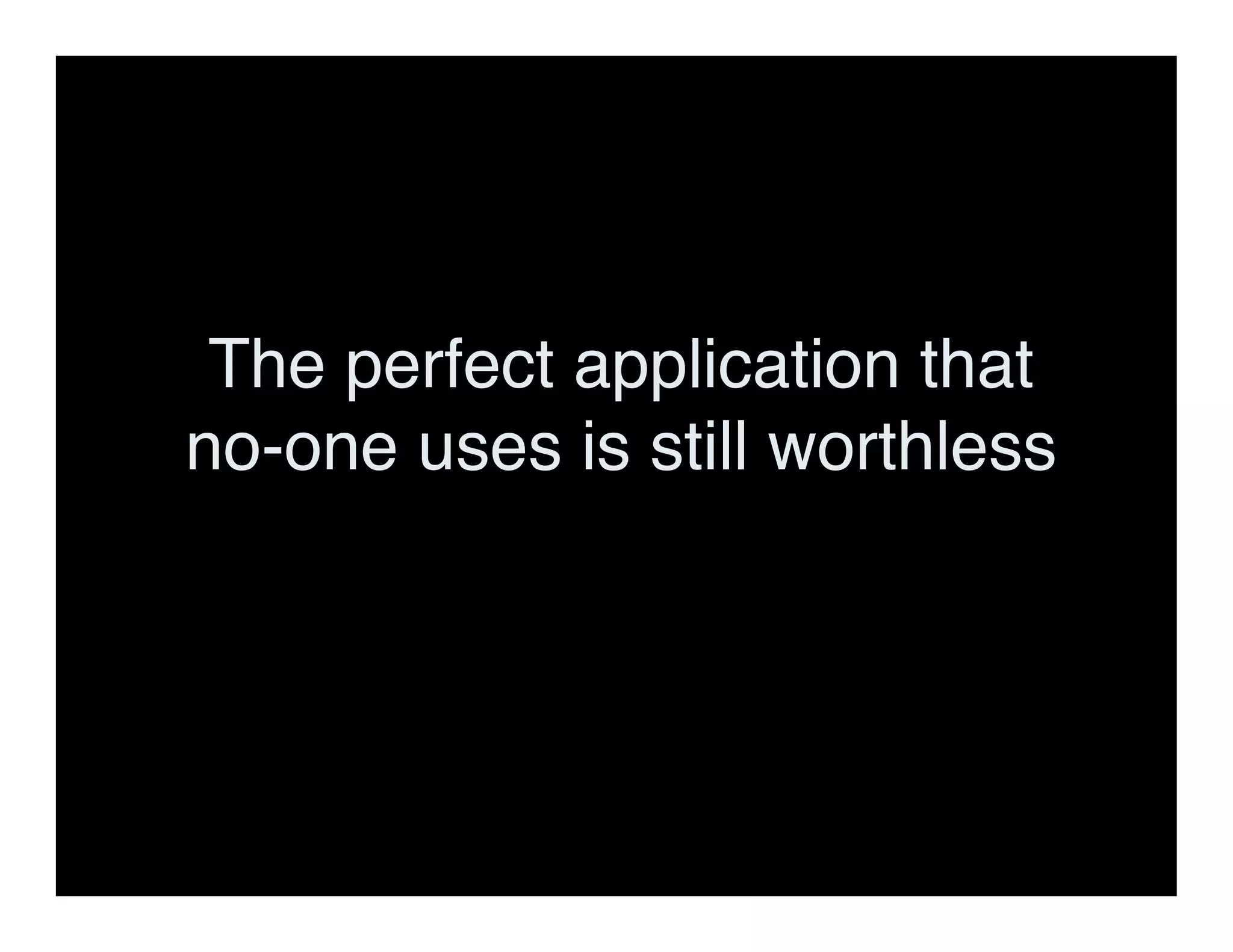 The perfect application that
no-one uses is still worthless
 