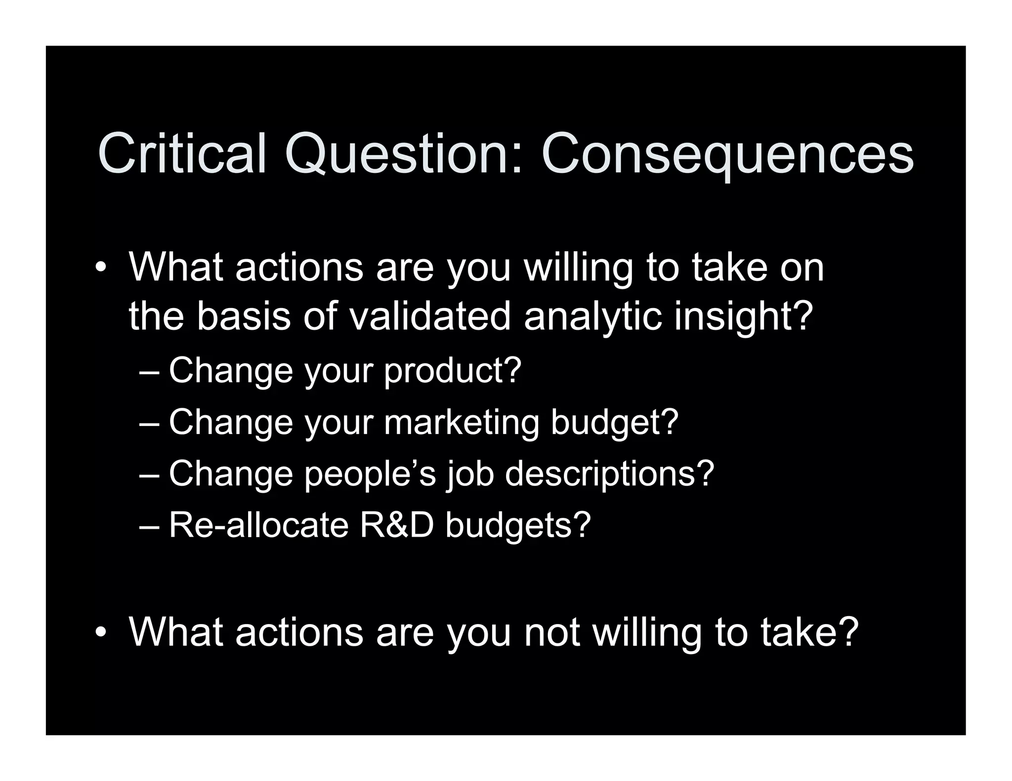 Critical Question: Consequences
• What actions are you willing to take on
the basis of validated analytic insight?
– Change your product?
– Change your marketing budget?
– Change people’s job descriptions?
– Re-allocate R&D budgets?
• What actions are you not willing to take?
 