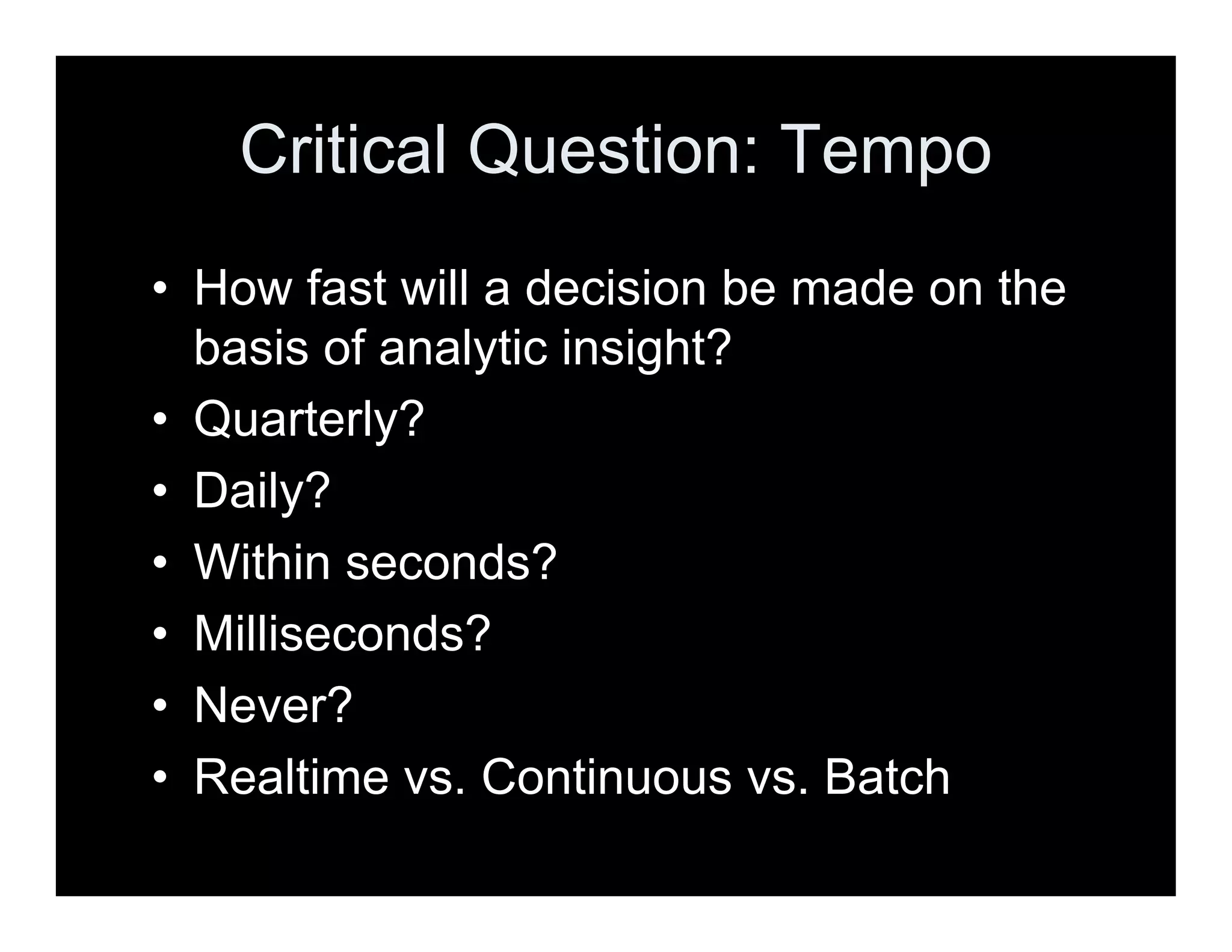 Critical Question: Tempo
• How fast will a decision be made on the
basis of analytic insight?
• Quarterly?
• Daily?
• Within seconds?
• Milliseconds?
• Never?
• Realtime vs. Continuous vs. Batch
 