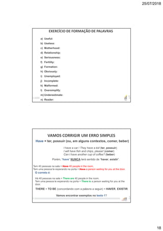 25/07/2018
18
35
EXERCÍCIO DE FORMAÇÃO DE PALAVRAS
a) Useful:
b) Useless:
c) Motherhood:
d) Relationship:
e) Seriousness:
f) Fertility:
g) Formation:
h) Obviously:
i) Unemployed:
j) Incomplete:
k) Malformed:
l) Oversimplify:
m) Underestimate:
n) Reader:
VAMOS CORRIGIR UM ERRO SIMPLES
36
Have = ter, possuir (ou, em alguns contextos, comer, beber)
I have a car / They have a kid (ter, possuir)
I will have fish and chips, please! (comer)
Can I have another cup of coffee? (beber)
Tem 40 pessoas na sala = Have 40 people in the room.
Tem uma pessoa te esperando na porta = Have a person waiting for you at the door.
THERE + TO BE (concordando com a palavra a seguir) = HAVER, EXISTIR
Vamos encontrar exemplos no texto 1?
O correto é:
Há 40 pessoas na sala = There are 40 people in the room.
Tem uma pessoa te esperando na porta = There is a person waiting for you at the
door.
Porém, “have” NUNCA terá sentido de “haver, existir”.
 