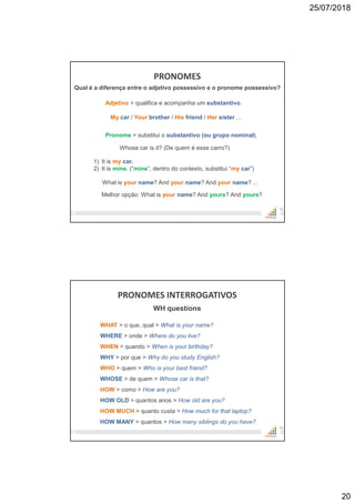 25/07/2018
20
PRONOMES
39
Qual é a diferença entre o adjetivo possessivo e o pronome possessivo?
Adjetivo > qualifica e acompanha um substantivo.
My car / Your brother / His friend / Her sister ...
Pronome > substitui o substantivo (ou grupo nominal).
What is your name? And your name? And your name? ...
Whose car is it? (De quem é esse carro?)
1) It is my car.
2) It is mine. (“mine”, dentro do contexto, substitui “my car”)
Melhor opção: What is your name? And yours? And yours?
PRONOMES INTERROGATIVOS
40
WH questions
WHAT > o que, qual > What is your name?
WHERE > onde > Where do you live?
WHEN > quando > When is your birthday?
WHY > por que > Why do you study English?
WHO > quem > Who is your best friend?
WHOSE > de quem > Whose car is that?
HOW > como > How are you?
HOW OLD > quantos anos > How old are you?
HOW MUCH > quanto custa > How much for that laptop?
HOW MANY > quantos > How many siblings do you have?
 