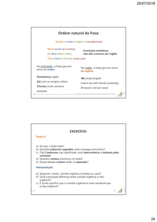 25/07/2018
24
Ordem natural da frase
47
Sujeito + verbo + objeto + complemento:
Maria works at a school.
He likes black coffee.
They travel to Europe every year.
No português, a frase gira em
torno do verbo.
Estudamos inglês.
Saí com os amigos ontem.
Choveu muito semana
passada.
No inglês, a frase gira em torno
do sujeito.
We study English.
I went out with friends yesterday.
It rained a lot last week.
Inversões sintáticas
não são comuns em inglês.
EXERCÍCIO:
48
Texto 3:
a) Do que o texto trata?
b) Quantas palavras cognatas você consegue encontrar?
c) Cite 3 palavras cujo significado você desconhecia e deduziu pelo
contexto.
d) Quantos verbos encontrou no texto?
e) Quais desses verbos estão no passado?
Interpretação:
a) Segundo o texto, comida orgânica é barata ou cara?
b) Qual a principal diferença entre comida orgânica e não-
orgânica?
c) É ponto pacífico que a comida orgânica é mais saudável que
a não-orgânica?
 