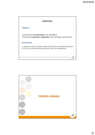 25/07/2018
32
EXERCÍCIO:
63
Texto 5:
a) Encontre 4 conjunções, por gentileza.
b) Quantas palavras cognatas você consegue encontrar?
Interpretação:
a) Segundo o texto, quantos exoplanetas já foram descobertos até hoje?
b) O que os cientistas procuram agora, além dos exoplanetas?
64
64
TEMPOS VERBAIS
 