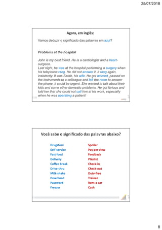 25/07/2018
8
15
Agora, em inglês:
Vamos deduzir o significado das palavras em azul?
Problems at the hospital
John is my best friend. He is a cardiologist and a heart-
surgeon.
Last night, he was at the hospital performing a surgery when
his telephone rang. He did not answer it. It rang again,
insistently. It was Sarah, his wife. He got worried, passed on
the instruments to a colleague and left the room to answer
the phone. It could be urgent. She wanted to talk about their
kids and some other domestic problems. He got furious and
told her that she could not call him at his work, especially
when he was operating a patient!
Você sabe o significado das palavras abaixo?
Drugstore
Self-service
Fast food
Delivery
Coffee break
Drive-thru
Milk-shake
Download
Password
Freezer
16
Spoiler
Pay per view
Feedback
Playlist
Check-in
Check-out
Duty-free
Trainee
Rent-a-car
Cash
 