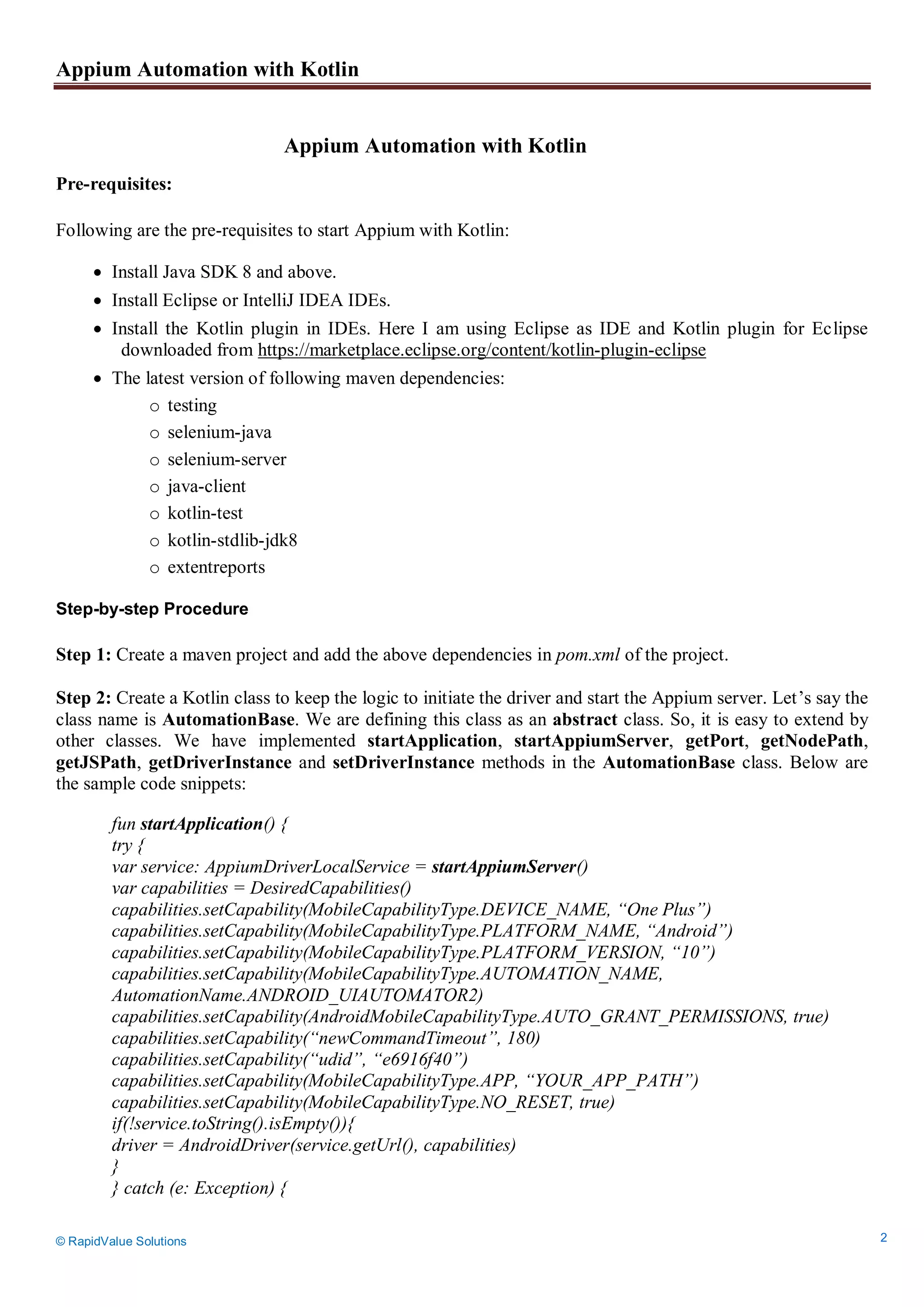 Appium Automation with Kotlin
© RapidValue Solutions 2
Appium Automation with Kotlin
Pre-requisites:
Following are the pre-requisites to start Appium with Kotlin:
 Install Java SDK 8 and above.
 Install Eclipse or IntelliJ IDEA IDEs.
 Install the Kotlin plugin in IDEs. Here I am using Eclipse as IDE and Kotlin plugin for Eclipse
downloaded from https://marketplace.eclipse.org/content/kotlin-plugin-eclipse
 The latest version of following maven dependencies:
o testing
o selenium-java
o selenium-server
o java-client
o kotlin-test
o kotlin-stdlib-jdk8
o extentreports
Step-by-step Procedure
Step 1: Create a maven project and add the above dependencies in pom.xml of the project.
Step 2: Create a Kotlin class to keep the logic to initiate the driver and start the Appium server. Let’s say the
class name is AutomationBase. We are defining this class as an abstract class. So, it is easy to extend by
other classes. We have implemented startApplication, startAppiumServer, getPort, getNodePath,
getJSPath, getDriverInstance and setDriverInstance methods in the AutomationBase class. Below are
the sample code snippets:
fun startApplication() {
try {
var service: AppiumDriverLocalService = startAppiumServer()
var capabilities = DesiredCapabilities()
capabilities.setCapability(MobileCapabilityType.DEVICE_NAME, “One Plus”)
capabilities.setCapability(MobileCapabilityType.PLATFORM_NAME, “Android”)
capabilities.setCapability(MobileCapabilityType.PLATFORM_VERSION, “10”)
capabilities.setCapability(MobileCapabilityType.AUTOMATION_NAME,
AutomationName.ANDROID_UIAUTOMATOR2)
capabilities.setCapability(AndroidMobileCapabilityType.AUTO_GRANT_PERMISSIONS, true)
capabilities.setCapability(“newCommandTimeout”, 180)
capabilities.setCapability(“udid”, “e6916f40”)
capabilities.setCapability(MobileCapabilityType.APP, “YOUR_APP_PATH”)
capabilities.setCapability(MobileCapabilityType.NO_RESET, true)
if(!service.toString().isEmpty()){
driver = AndroidDriver(service.getUrl(), capabilities)
}
} catch (e: Exception) {
 