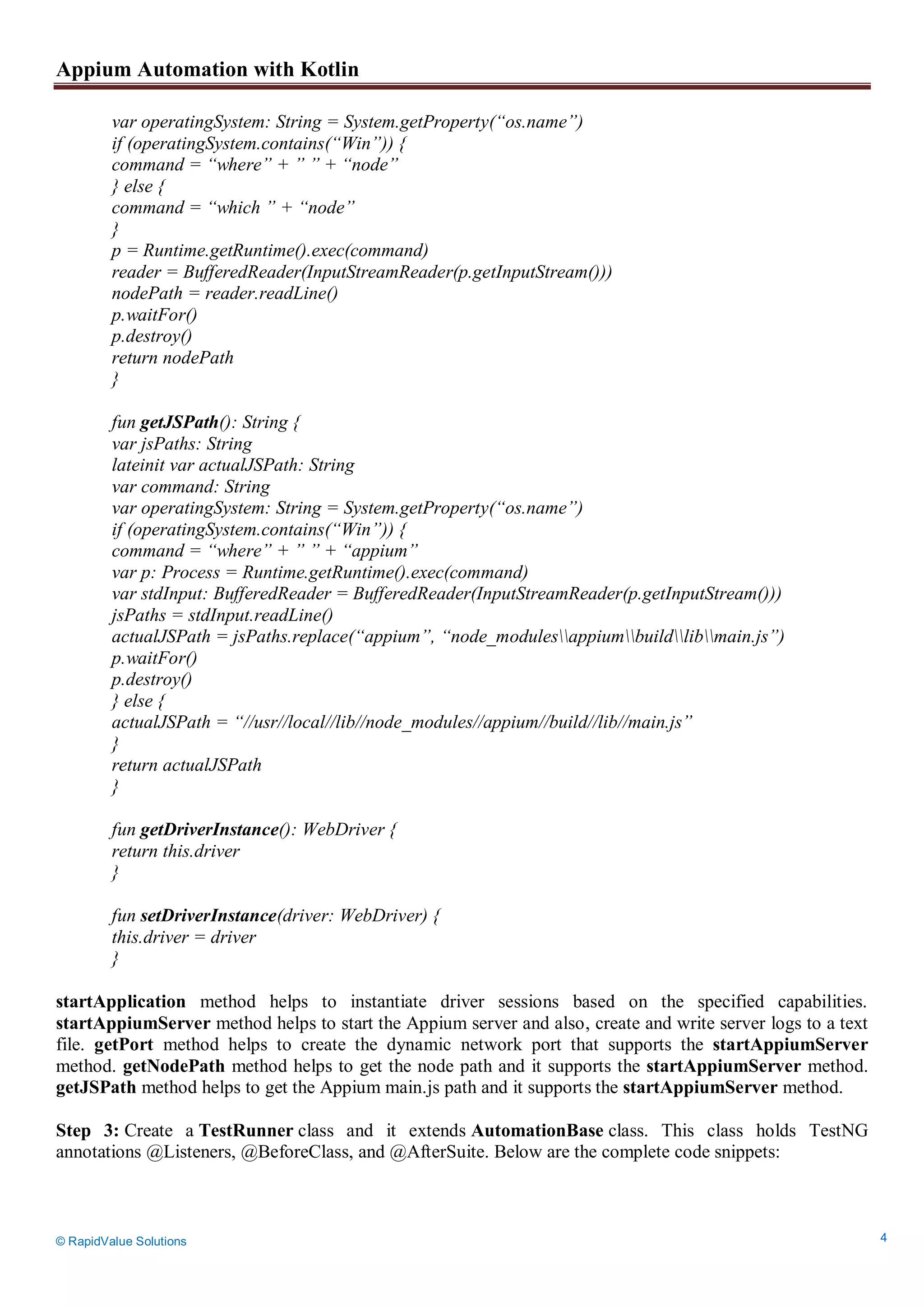 Appium Automation with Kotlin
© RapidValue Solutions 4
var operatingSystem: String = System.getProperty(“os.name”)
if (operatingSystem.contains(“Win”)) {
command = “where” + ” ” + “node”
} else {
command = “which ” + “node”
}
p = Runtime.getRuntime().exec(command)
reader = BufferedReader(InputStreamReader(p.getInputStream()))
nodePath = reader.readLine()
p.waitFor()
p.destroy()
return nodePath
}
fun getJSPath(): String {
var jsPaths: String
lateinit var actualJSPath: String
var command: String
var operatingSystem: String = System.getProperty(“os.name”)
if (operatingSystem.contains(“Win”)) {
command = “where” + ” ” + “appium”
var p: Process = Runtime.getRuntime().exec(command)
var stdInput: BufferedReader = BufferedReader(InputStreamReader(p.getInputStream()))
jsPaths = stdInput.readLine()
actualJSPath = jsPaths.replace(“appium”, “node_modulesappiumbuildlibmain.js”)
p.waitFor()
p.destroy()
} else {
actualJSPath = “//usr//local//lib//node_modules//appium//build//lib//main.js”
}
return actualJSPath
}
fun getDriverInstance(): WebDriver {
return this.driver
}
fun setDriverInstance(driver: WebDriver) {
this.driver = driver
}
startApplication method helps to instantiate driver sessions based on the specified capabilities.
startAppiumServer method helps to start the Appium server and also, create and write server logs to a text
file. getPort method helps to create the dynamic network port that supports the startAppiumServer
method. getNodePath method helps to get the node path and it supports the startAppiumServer method.
getJSPath method helps to get the Appium main.js path and it supports the startAppiumServer method.
Step 3: Create a TestRunner class and it extends AutomationBase class. This class holds TestNG
annotations @Listeners, @BeforeClass, and @AfterSuite. Below are the complete code snippets:
 