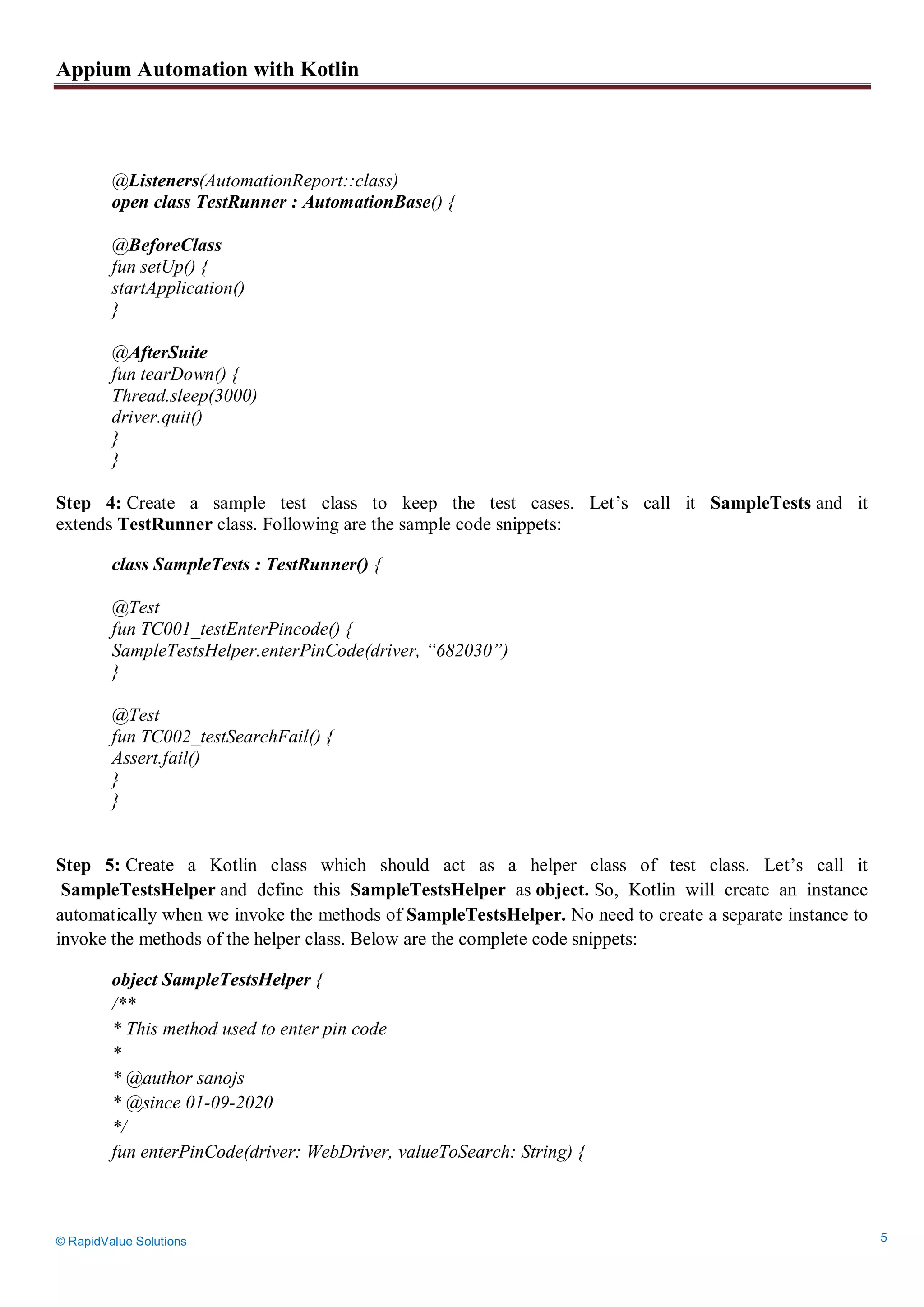 Appium Automation with Kotlin
© RapidValue Solutions 5
@Listeners(AutomationReport::class)
open class TestRunner : AutomationBase() {
@BeforeClass
fun setUp() {
startApplication()
}
@AfterSuite
fun tearDown() {
Thread.sleep(3000)
driver.quit()
}
}
Step 4: Create a sample test class to keep the test cases. Let’s call it SampleTests and it
extends TestRunner class. Following are the sample code snippets:
class SampleTests : TestRunner() {
@Test
fun TC001_testEnterPincode() {
SampleTestsHelper.enterPinCode(driver, “682030”)
}
@Test
fun TC002_testSearchFail() {
Assert.fail()
}
}
Step 5: Create a Kotlin class which should act as a helper class of test class. Let’s call it
SampleTestsHelper and define this SampleTestsHelper as object. So, Kotlin will create an instance
automatically when we invoke the methods of SampleTestsHelper. No need to create a separate instance to
invoke the methods of the helper class. Below are the complete code snippets:
object SampleTestsHelper {
/**
* This method used to enter pin code
*
* @author sanojs
* @since 01-09-2020
*/
fun enterPinCode(driver: WebDriver, valueToSearch: String) {
 