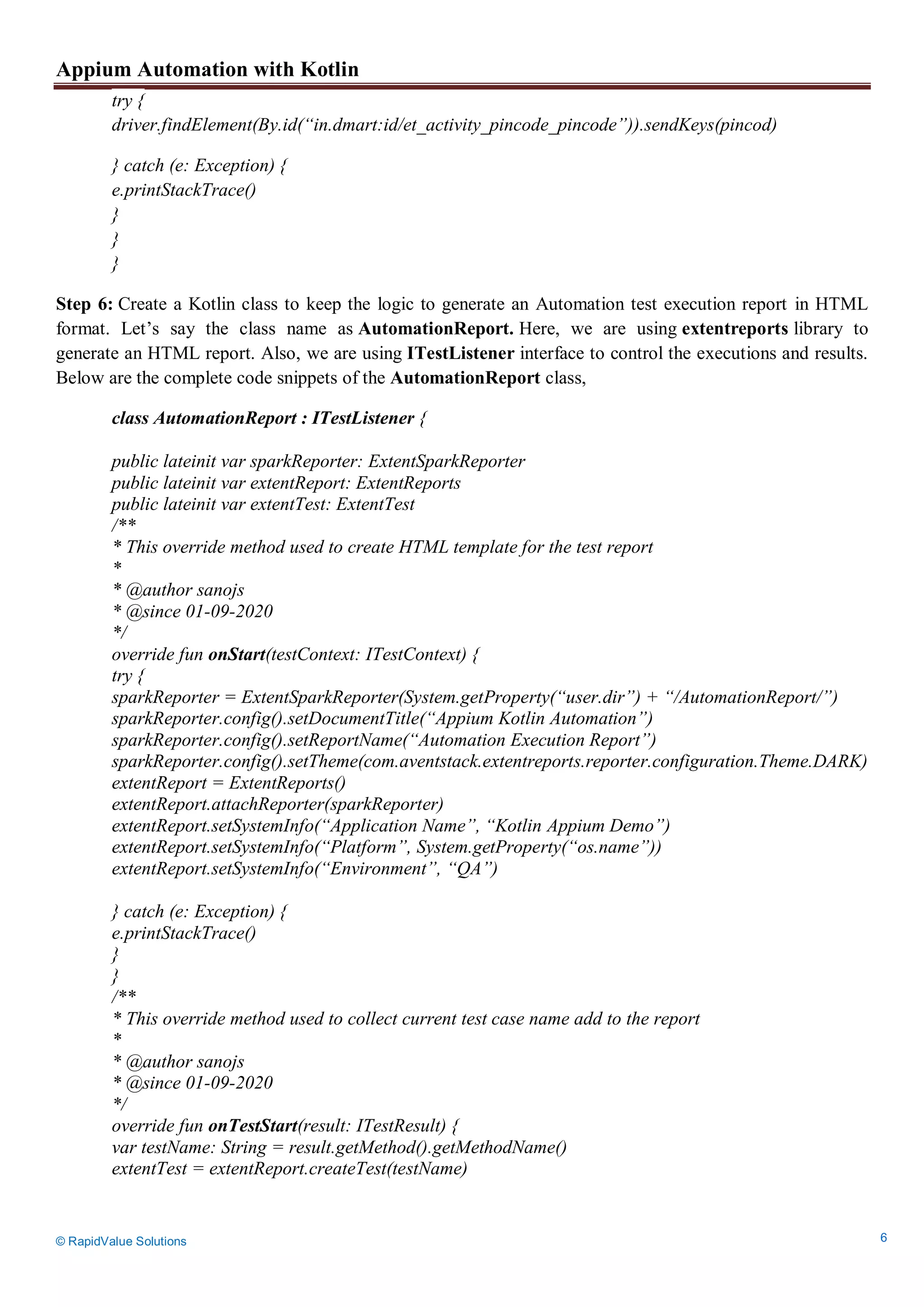 Appium Automation with Kotlin
© RapidValue Solutions 6
try {
driver.findElement(By.id(“in.dmart:id/et_activity_pincode_pincode”)).sendKeys(pincod)
} catch (e: Exception) {
e.printStackTrace()
}
}
}
Step 6: Create a Kotlin class to keep the logic to generate an Automation test execution report in HTML
format. Let’s say the class name as AutomationReport. Here, we are using extentreports library to
generate an HTML report. Also, we are using ITestListener interface to control the executions and results.
Below are the complete code snippets of the AutomationReport class,
class AutomationReport : ITestListener {
public lateinit var sparkReporter: ExtentSparkReporter
public lateinit var extentReport: ExtentReports
public lateinit var extentTest: ExtentTest
/**
* This override method used to create HTML template for the test report
*
* @author sanojs
* @since 01-09-2020
*/
override fun onStart(testContext: ITestContext) {
try {
sparkReporter = ExtentSparkReporter(System.getProperty(“user.dir”) + “/AutomationReport/”)
sparkReporter.config().setDocumentTitle(“Appium Kotlin Automation”)
sparkReporter.config().setReportName(“Automation Execution Report”)
sparkReporter.config().setTheme(com.aventstack.extentreports.reporter.configuration.Theme.DARK)
extentReport = ExtentReports()
extentReport.attachReporter(sparkReporter)
extentReport.setSystemInfo(“Application Name”, “Kotlin Appium Demo”)
extentReport.setSystemInfo(“Platform”, System.getProperty(“os.name”))
extentReport.setSystemInfo(“Environment”, “QA”)
} catch (e: Exception) {
e.printStackTrace()
}
}
/**
* This override method used to collect current test case name add to the report
*
* @author sanojs
* @since 01-09-2020
*/
override fun onTestStart(result: ITestResult) {
var testName: String = result.getMethod().getMethodName()
extentTest = extentReport.createTest(testName)
 