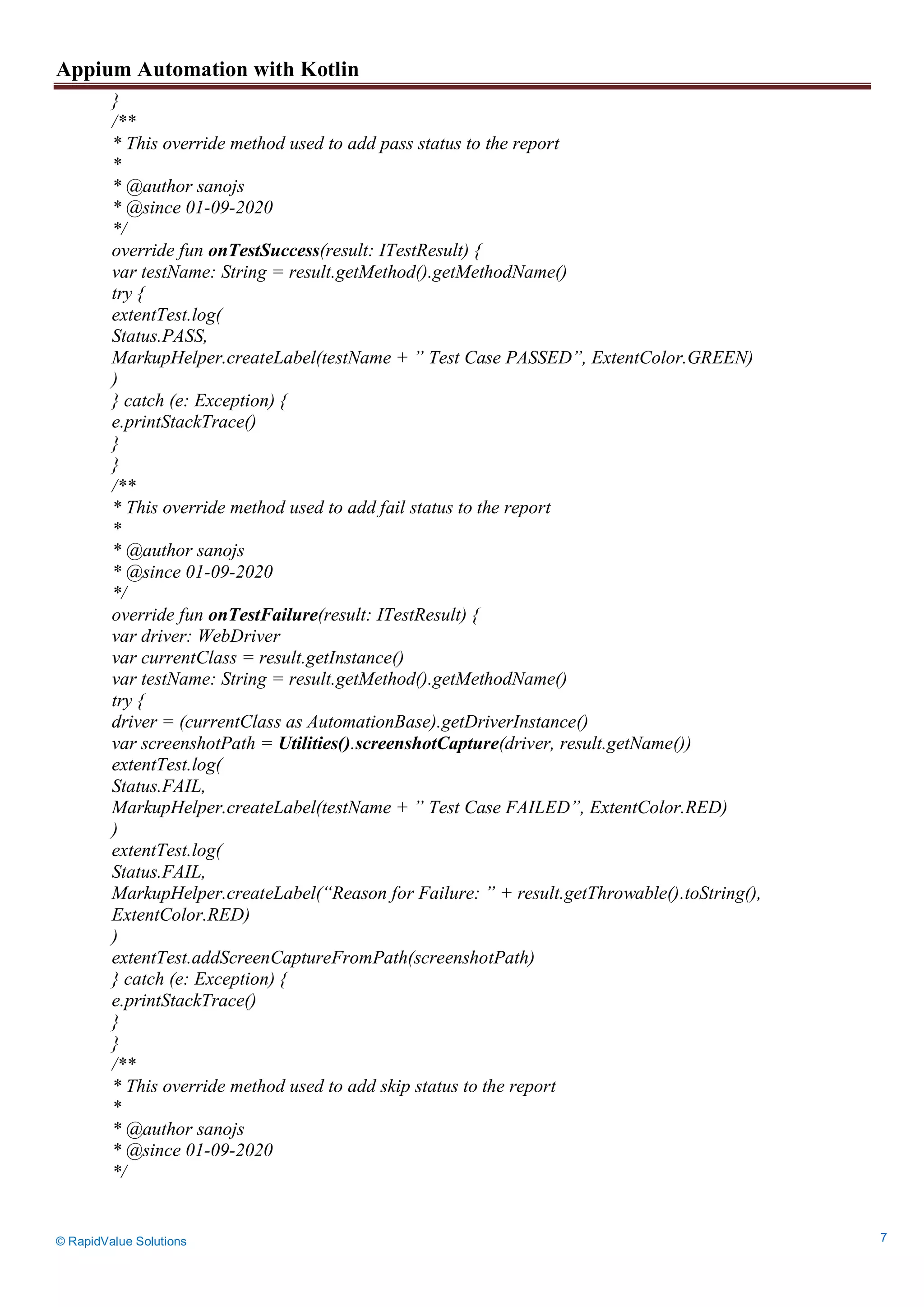 Appium Automation with Kotlin
© RapidValue Solutions 7
}
/**
* This override method used to add pass status to the report
*
* @author sanojs
* @since 01-09-2020
*/
override fun onTestSuccess(result: ITestResult) {
var testName: String = result.getMethod().getMethodName()
try {
extentTest.log(
Status.PASS,
MarkupHelper.createLabel(testName + ” Test Case PASSED”, ExtentColor.GREEN)
)
} catch (e: Exception) {
e.printStackTrace()
}
}
/**
* This override method used to add fail status to the report
*
* @author sanojs
* @since 01-09-2020
*/
override fun onTestFailure(result: ITestResult) {
var driver: WebDriver
var currentClass = result.getInstance()
var testName: String = result.getMethod().getMethodName()
try {
driver = (currentClass as AutomationBase).getDriverInstance()
var screenshotPath = Utilities().screenshotCapture(driver, result.getName())
extentTest.log(
Status.FAIL,
MarkupHelper.createLabel(testName + ” Test Case FAILED”, ExtentColor.RED)
)
extentTest.log(
Status.FAIL,
MarkupHelper.createLabel(“Reason for Failure: ” + result.getThrowable().toString(),
ExtentColor.RED)
)
extentTest.addScreenCaptureFromPath(screenshotPath)
} catch (e: Exception) {
e.printStackTrace()
}
}
/**
* This override method used to add skip status to the report
*
* @author sanojs
* @since 01-09-2020
*/
 