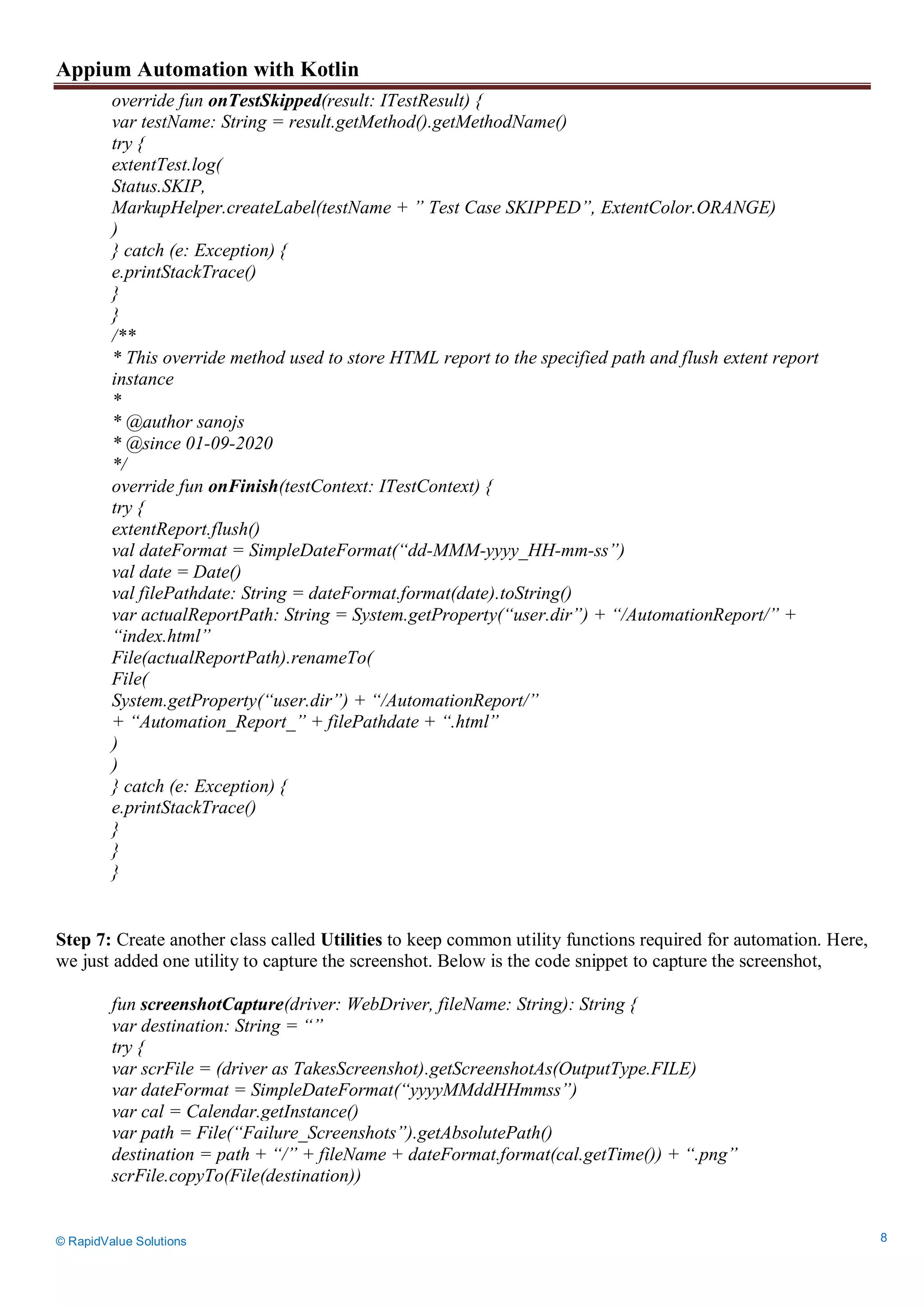 Appium Automation with Kotlin
© RapidValue Solutions 8
override fun onTestSkipped(result: ITestResult) {
var testName: String = result.getMethod().getMethodName()
try {
extentTest.log(
Status.SKIP,
MarkupHelper.createLabel(testName + ” Test Case SKIPPED”, ExtentColor.ORANGE)
)
} catch (e: Exception) {
e.printStackTrace()
}
}
/**
* This override method used to store HTML report to the specified path and flush extent report
instance
*
* @author sanojs
* @since 01-09-2020
*/
override fun onFinish(testContext: ITestContext) {
try {
extentReport.flush()
val dateFormat = SimpleDateFormat(“dd-MMM-yyyy_HH-mm-ss”)
val date = Date()
val filePathdate: String = dateFormat.format(date).toString()
var actualReportPath: String = System.getProperty(“user.dir”) + “/AutomationReport/” +
“index.html”
File(actualReportPath).renameTo(
File(
System.getProperty(“user.dir”) + “/AutomationReport/”
+ “Automation_Report_” + filePathdate + “.html”
)
)
} catch (e: Exception) {
e.printStackTrace()
}
}
}
Step 7: Create another class called Utilities to keep common utility functions required for automation. Here,
we just added one utility to capture the screenshot. Below is the code snippet to capture the screenshot,
fun screenshotCapture(driver: WebDriver, fileName: String): String {
var destination: String = “”
try {
var scrFile = (driver as TakesScreenshot).getScreenshotAs(OutputType.FILE)
var dateFormat = SimpleDateFormat(“yyyyMMddHHmmss”)
var cal = Calendar.getInstance()
var path = File(“Failure_Screenshots”).getAbsolutePath()
destination = path + “/” + fileName + dateFormat.format(cal.getTime()) + “.png”
scrFile.copyTo(File(destination))
 