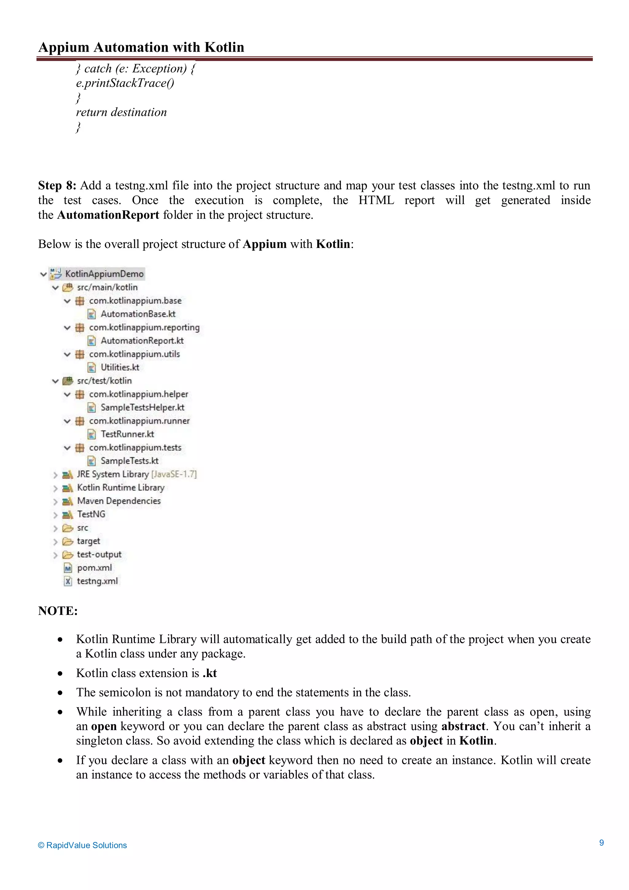 Appium Automation with Kotlin
© RapidValue Solutions 9
} catch (e: Exception) {
e.printStackTrace()
}
return destination
}
Step 8: Add a testng.xml file into the project structure and map your test classes into the testng.xml to run
the test cases. Once the execution is complete, the HTML report will get generated inside
the AutomationReport folder in the project structure.
Below is the overall project structure of Appium with Kotlin:
NOTE:
 Kotlin Runtime Library will automatically get added to the build path of the project when you create
a Kotlin class under any package.
 Kotlin class extension is .kt
 The semicolon is not mandatory to end the statements in the class.
 While inheriting a class from a parent class you have to declare the parent class as open, using
an open keyword or you can declare the parent class as abstract using abstract. You can’t inherit a
singleton class. So avoid extending the class which is declared as object in Kotlin.
 If you declare a class with an object keyword then no need to create an instance. Kotlin will create
an instance to access the methods or variables of that class.
 