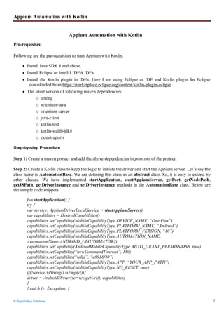 Appium Automation with Kotlin
© RapidValue Solutions 2
Appium Automation with Kotlin
Pre-requisites:
Following are the pre-requisites to start Appium with Kotlin:
 Install Java SDK 8 and above.
 Install Eclipse or IntelliJ IDEA IDEs.
 Install the Kotlin plugin in IDEs. Here I am using Eclipse as IDE and Kotlin plugin for Eclipse
downloaded from https://marketplace.eclipse.org/content/kotlin-plugin-eclipse
 The latest version of following maven dependencies:
o testing
o selenium-java
o selenium-server
o java-client
o kotlin-test
o kotlin-stdlib-jdk8
o extentreports
Step-by-step Procedure
Step 1: Create a maven project and add the above dependencies in pom.xml of the project.
Step 2: Create a Kotlin class to keep the logic to initiate the driver and start the Appium server. Let’s say the
class name is AutomationBase. We are defining this class as an abstract class. So, it is easy to extend by
other classes. We have implemented startApplication, startAppiumServer, getPort, getNodePath,
getJSPath, getDriverInstance and setDriverInstance methods in the AutomationBase class. Below are
the sample code snippets:
fun startApplication() {
try {
var service: AppiumDriverLocalService = startAppiumServer()
var capabilities = DesiredCapabilities()
capabilities.setCapability(MobileCapabilityType.DEVICE_NAME, “One Plus”)
capabilities.setCapability(MobileCapabilityType.PLATFORM_NAME, “Android”)
capabilities.setCapability(MobileCapabilityType.PLATFORM_VERSION, “10”)
capabilities.setCapability(MobileCapabilityType.AUTOMATION_NAME,
AutomationName.ANDROID_UIAUTOMATOR2)
capabilities.setCapability(AndroidMobileCapabilityType.AUTO_GRANT_PERMISSIONS, true)
capabilities.setCapability(“newCommandTimeout”, 180)
capabilities.setCapability(“udid”, “e6916f40”)
capabilities.setCapability(MobileCapabilityType.APP, “YOUR_APP_PATH”)
capabilities.setCapability(MobileCapabilityType.NO_RESET, true)
if(!service.toString().isEmpty()){
driver = AndroidDriver(service.getUrl(), capabilities)
}
} catch (e: Exception) {
 