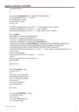 Appium Automation with Kotlin
© RapidValue Solutions 3
e.printStackTrace()
}
}
private fun startAppiumServer(): AppiumDriverLocalService {
var IP_ADDRESS: String = “127.0.0.1”
var bootStrapPort: String
var chromePort: String
var port: Int
if (!File(System.getProperty(“user.dir”) + “LogsAppium_logs”).exists()) {
(File(System.getProperty(“user.dir”) + “Logs”)).mkdir()
(File(System.getProperty(“user.dir”) + “LogsAppium_logs”)).mkdir()
}
port = getPort()
bootStrapPort = Integer.toString(getPort())
chromePort = Integer.toString(getPort())
var service = AppiumDriverLocalService.buildService(
AppiumServiceBuilder().withAppiumJS(File(getJSPath()))
.usingDriverExecutable(File(getNodePath())).withIPAddress(IP_ADDRESS).usingPort(port)
.withArgument(AndroidServerFlag.BOOTSTRAP_PORT_NUMBER, bootStrapPort)
.withArgument(AndroidServerFlag.CHROME_DRIVER_PORT, chromePort)
.withLogFile(File(System.getProperty(“user.dir”) + “LogsAppium_logsappiumLogs.txt”)))
service.start()
if (service.isRunning()) {
System.out.println(“Server is running…..” + service)
} else {
System.out.println(“Server startup failed…..”)
System.exit(0)
}
return service
}
private fun getPort(): Int {
var port: Int = 0
try {
var socket = ServerSocket(0)
socket.setReuseAddress(true)
port = socket.getLocalPort()
socket.close()
} catch (e: Exception) {
e.printStackTrace()
}
return port
}
private fun getNodePath(): String {
var nodePath: String
var p: Process
var reader: BufferedReader
var command: String
 
