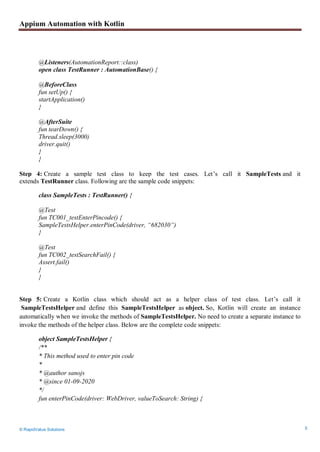 Appium Automation with Kotlin
© RapidValue Solutions 5
@Listeners(AutomationReport::class)
open class TestRunner : AutomationBase() {
@BeforeClass
fun setUp() {
startApplication()
}
@AfterSuite
fun tearDown() {
Thread.sleep(3000)
driver.quit()
}
}
Step 4: Create a sample test class to keep the test cases. Let’s call it SampleTests and it
extends TestRunner class. Following are the sample code snippets:
class SampleTests : TestRunner() {
@Test
fun TC001_testEnterPincode() {
SampleTestsHelper.enterPinCode(driver, “682030”)
}
@Test
fun TC002_testSearchFail() {
Assert.fail()
}
}
Step 5: Create a Kotlin class which should act as a helper class of test class. Let’s call it
SampleTestsHelper and define this SampleTestsHelper as object. So, Kotlin will create an instance
automatically when we invoke the methods of SampleTestsHelper. No need to create a separate instance to
invoke the methods of the helper class. Below are the complete code snippets:
object SampleTestsHelper {
/**
* This method used to enter pin code
*
* @author sanojs
* @since 01-09-2020
*/
fun enterPinCode(driver: WebDriver, valueToSearch: String) {
 