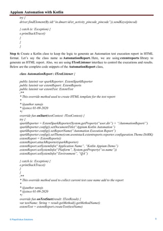 Appium Automation with Kotlin
© RapidValue Solutions 6
try {
driver.findElement(By.id(“in.dmart:id/et_activity_pincode_pincode”)).sendKeys(pincod)
} catch (e: Exception) {
e.printStackTrace()
}
}
}
Step 6: Create a Kotlin class to keep the logic to generate an Automation test execution report in HTML
format. Let’s say the class name as AutomationReport. Here, we are using extentreports library to
generate an HTML report. Also, we are using ITestListener interface to control the executions and results.
Below are the complete code snippets of the AutomationReport class,
class AutomationReport : ITestListener {
public lateinit var sparkReporter: ExtentSparkReporter
public lateinit var extentReport: ExtentReports
public lateinit var extentTest: ExtentTest
/**
* This override method used to create HTML template for the test report
*
* @author sanojs
* @since 01-09-2020
*/
override fun onStart(testContext: ITestContext) {
try {
sparkReporter = ExtentSparkReporter(System.getProperty(“user.dir”) + “/AutomationReport/”)
sparkReporter.config().setDocumentTitle(“Appium Kotlin Automation”)
sparkReporter.config().setReportName(“Automation Execution Report”)
sparkReporter.config().setTheme(com.aventstack.extentreports.reporter.configuration.Theme.DARK)
extentReport = ExtentReports()
extentReport.attachReporter(sparkReporter)
extentReport.setSystemInfo(“Application Name”, “Kotlin Appium Demo”)
extentReport.setSystemInfo(“Platform”, System.getProperty(“os.name”))
extentReport.setSystemInfo(“Environment”, “QA”)
} catch (e: Exception) {
e.printStackTrace()
}
}
/**
* This override method used to collect current test case name add to the report
*
* @author sanojs
* @since 01-09-2020
*/
override fun onTestStart(result: ITestResult) {
var testName: String = result.getMethod().getMethodName()
extentTest = extentReport.createTest(testName)
 