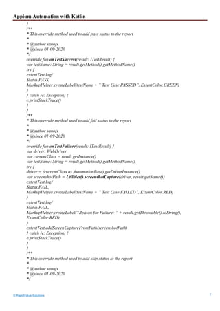 Appium Automation with Kotlin
© RapidValue Solutions 7
}
/**
* This override method used to add pass status to the report
*
* @author sanojs
* @since 01-09-2020
*/
override fun onTestSuccess(result: ITestResult) {
var testName: String = result.getMethod().getMethodName()
try {
extentTest.log(
Status.PASS,
MarkupHelper.createLabel(testName + ” Test Case PASSED”, ExtentColor.GREEN)
)
} catch (e: Exception) {
e.printStackTrace()
}
}
/**
* This override method used to add fail status to the report
*
* @author sanojs
* @since 01-09-2020
*/
override fun onTestFailure(result: ITestResult) {
var driver: WebDriver
var currentClass = result.getInstance()
var testName: String = result.getMethod().getMethodName()
try {
driver = (currentClass as AutomationBase).getDriverInstance()
var screenshotPath = Utilities().screenshotCapture(driver, result.getName())
extentTest.log(
Status.FAIL,
MarkupHelper.createLabel(testName + ” Test Case FAILED”, ExtentColor.RED)
)
extentTest.log(
Status.FAIL,
MarkupHelper.createLabel(“Reason for Failure: ” + result.getThrowable().toString(),
ExtentColor.RED)
)
extentTest.addScreenCaptureFromPath(screenshotPath)
} catch (e: Exception) {
e.printStackTrace()
}
}
/**
* This override method used to add skip status to the report
*
* @author sanojs
* @since 01-09-2020
*/
 