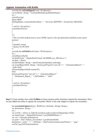 Appium Automation with Kotlin
© RapidValue Solutions 8
override fun onTestSkipped(result: ITestResult) {
var testName: String = result.getMethod().getMethodName()
try {
extentTest.log(
Status.SKIP,
MarkupHelper.createLabel(testName + ” Test Case SKIPPED”, ExtentColor.ORANGE)
)
} catch (e: Exception) {
e.printStackTrace()
}
}
/**
* This override method used to store HTML report to the specified path and flush extent report
instance
*
* @author sanojs
* @since 01-09-2020
*/
override fun onFinish(testContext: ITestContext) {
try {
extentReport.flush()
val dateFormat = SimpleDateFormat(“dd-MMM-yyyy_HH-mm-ss”)
val date = Date()
val filePathdate: String = dateFormat.format(date).toString()
var actualReportPath: String = System.getProperty(“user.dir”) + “/AutomationReport/” +
“index.html”
File(actualReportPath).renameTo(
File(
System.getProperty(“user.dir”) + “/AutomationReport/”
+ “Automation_Report_” + filePathdate + “.html”
)
)
} catch (e: Exception) {
e.printStackTrace()
}
}
}
Step 7: Create another class called Utilities to keep common utility functions required for automation. Here,
we just added one utility to capture the screenshot. Below is the code snippet to capture the screenshot,
fun screenshotCapture(driver: WebDriver, fileName: String): String {
var destination: String = “”
try {
var scrFile = (driver as TakesScreenshot).getScreenshotAs(OutputType.FILE)
var dateFormat = SimpleDateFormat(“yyyyMMddHHmmss”)
var cal = Calendar.getInstance()
var path = File(“Failure_Screenshots”).getAbsolutePath()
destination = path + “/” + fileName + dateFormat.format(cal.getTime()) + “.png”
scrFile.copyTo(File(destination))
 