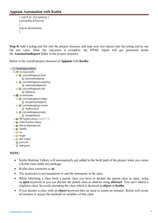 Appium Automation with Kotlin
© RapidValue Solutions 9
} catch (e: Exception) {
e.printStackTrace()
}
return destination
}
Step 8: Add a testng.xml file into the project structure and map your test classes into the testng.xml to run
the test cases. Once the execution is complete, the HTML report will get generated inside
the AutomationReport folder in the project structure.
Below is the overall project structure of Appium with Kotlin:
NOTE:
 Kotlin Runtime Library will automatically get added to the build path of the project when you create
a Kotlin class under any package.
 Kotlin class extension is .kt
 The semicolon is not mandatory to end the statements in the class.
 While inheriting a class from a parent class you have to declare the parent class as open, using
an open keyword or you can declare the parent class as abstract using abstract. You can’t inherit a
singleton class. So avoid extending the class which is declared as object in Kotlin.
 If you declare a class with an object keyword then no need to create an instance. Kotlin will create
an instance to access the methods or variables of that class.
 