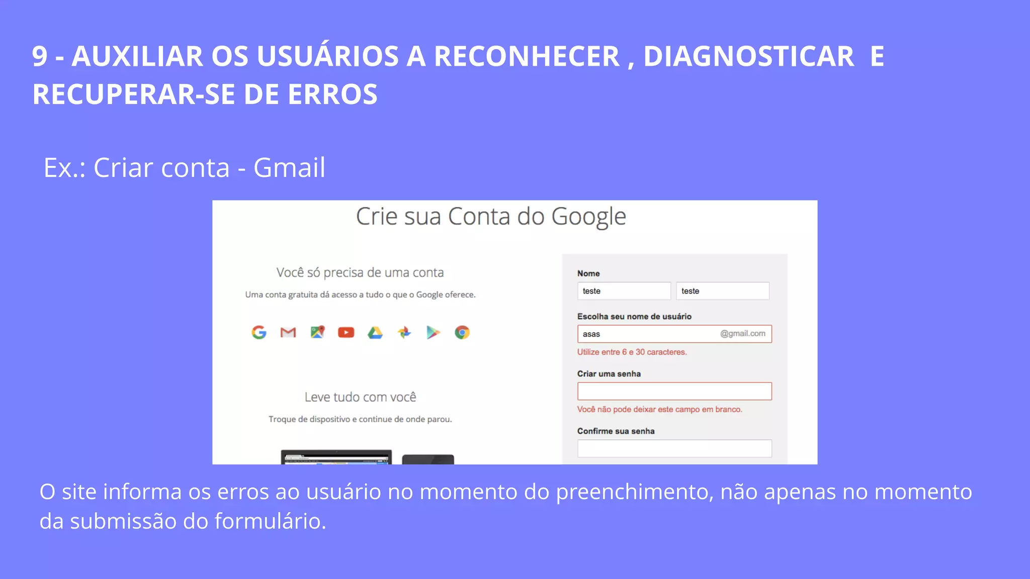 Ex.: Criar conta - Gmail
O site informa os erros ao usuário no momento do preenchimento, não apenas no momento
da submissão do formulário.
9 - AUXILIAR OS USUÁRIOS A RECONHECER , DIAGNOSTICAR E
RECUPERAR-SE DE ERROS
 