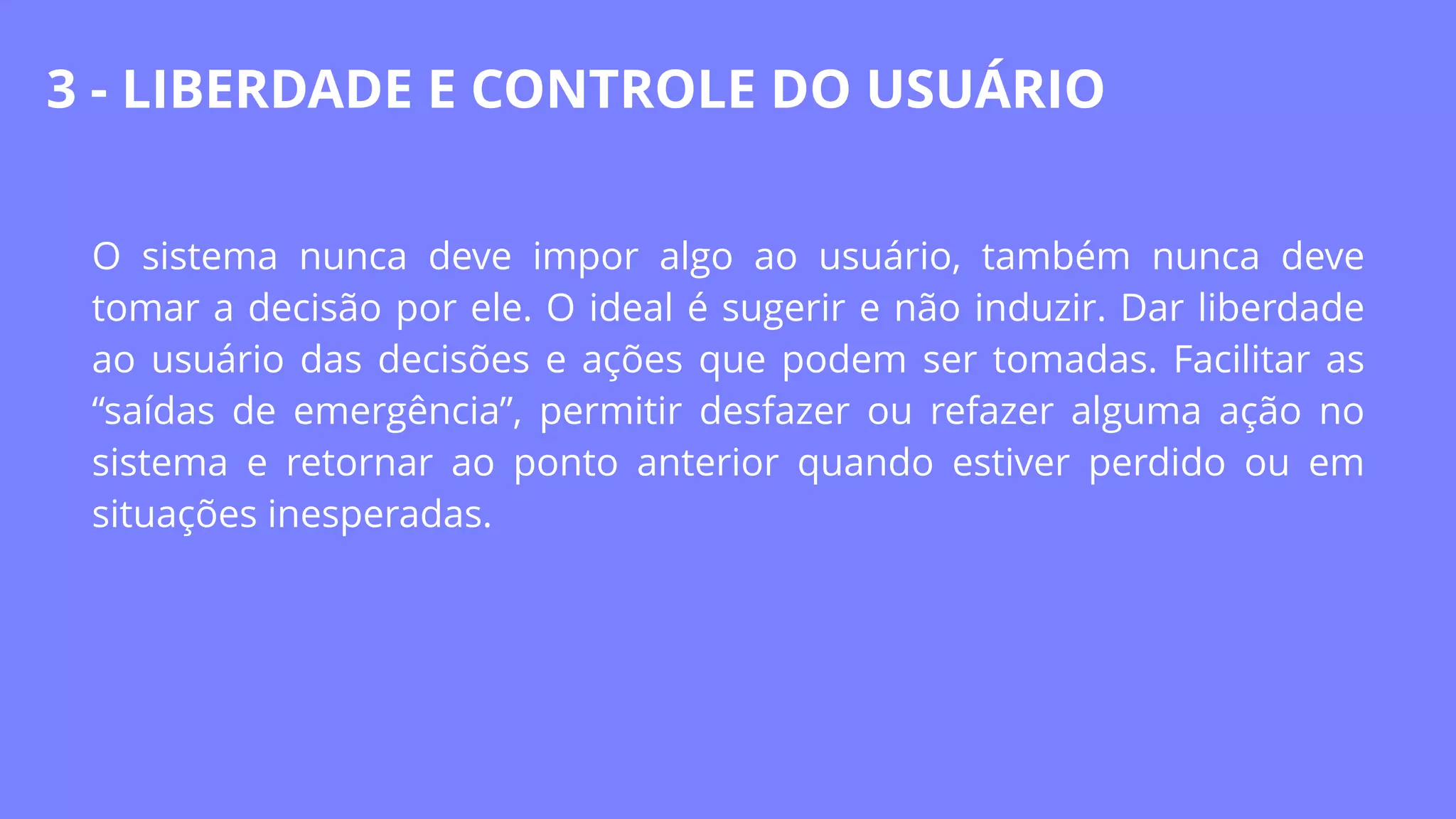 O sistema nunca deve impor algo ao usuário, também nunca deve
tomar a decisão por ele. O ideal é sugerir e não induzir. Dar liberdade
ao usuário das decisões e ações que podem ser tomadas. Facilitar as
“saídas de emergência”, permitir desfazer ou refazer alguma ação no
sistema e retornar ao ponto anterior quando estiver perdido ou em
situações inesperadas.
3 - LIBERDADE E CONTROLE DO USUÁRIO
 