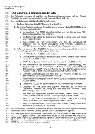 PDF Signatur/Amtssignatur
Spezifikation

 212    4.1.2 Aufbereitung der zu signierenden Daten
 213    Der Aufbereitungsprozess ist aus Sicht des Signaturerstellungsprozesses definiert. Bei der
 214    Verifikation ist analog vorzugehen (siehe auch Hinweis in Abschnitt 4.1.5).
 215    Der Input-Datenstrom MUSS wie folgt behandelt werden:
 216        1. Der Input-Datenstrom (das PDF-Dokument) wird geöffnet.
 217        2. Es wird der Text des gegebenen Originaldokuments extrahiert. Dabei MÜSSEN folgende
 218              Vorgaben beachtet werden:
 219              a. der extrahierte Text MUSS eine Zeichenfolge sein, die den auf dem PDF-
 220                 Dokument dargestellten Text entspricht.
 221              b. die Zeichenfolge MUSS der Leserichtung folgend von links oben nach rechts
 222                 unten aufgelöst werden.
 223              c. Besonderheiten der PDF-Repräsentation, wie etwa die Darstellung fett
 224                 gedruckter Text-Teile durch Überlappung leicht versetzter Einzelzeichen,
 225                 MÜSSEN ignoriert und auf den eigentliche Textinhalt reduziert werden.
 226        3. Auf den extrahierten Text MÜSSEN die folgenden Normalisierungsmaßnahmen in der
 227              hier festgelegten Reihenfolge angewendet werden:
 228              a. Alle NULL-Zeichen (u0000) werden entfernt.
 229              b. Alle Tabulatoren (u0009) und Seitenumbrüche (u000C) werden durch einzelne
 230                 Leerzeichen (u0020) ersetzt.
 231              c. Alle No-Break Spaces (u00A0) werden durch Leerzeichen (u0020) ersetzt.
 232              d. Alle Vorkommnisse von Zeilenumbrüchen (Newlines) – systemabhängig, zum
 233                 Beispiel bei Windows die Kombination der Zeichen Zeilenumbruch (u000D) und
 234                 Zeilenvorschub (u000A) bzw. bei MacOS nur das Zeichen Zeilenvorschub
 235                 (u000A) – werden durch ein Zeichen Zeilenvorschub (u000A) ersetzt.
 236              e. Mehrfache Zeilenumbrüche, das heißt zwei oder mehrere, werden auf zwei
 237                 Zeilenumbrüche (zwei Zeichen u000A) reduziert.
 238              f.   Alle mehrfachen Leerzeichen (u0020) werden durch ein einfaches Leerzeichen
 239                   (u0020) ersetzt.
 240              g. Leerzeichen (u0020) am Zeilenanfang oder am Zeilenende werden entfernt.
 241              h. Leerzeilen, das sind Zeilen ohne jeglichen Inhalt bzw. die nur mehr ein
 242                 Leerzeichen enthalten, am Anfang bzw. am Ende des gesamten Textes
 243                 (Dokuments) werden entfernt.
 244              i.   Alle Arten von Apostrophen (Zeichen wie u0060, u00B4, u2018, u2019,
 245                   u201A, u201B) werden durch das Zeichen Apostroph (u0027) ersetzt.
 246              j.   Alle Arten von Anführungsstriche (Zeichen wie u201C, u201D, u201E, u201F)
 247                   werden durch das Zeichen Anführungszeichen (u0022) ersetzt.
 248              k. Alle Arten von Bindestriche (Zeichen wie u00AD, u2013, u2014) werden durch
 249                 das Zeichen Bindestrich (u002D) ersetzt.
 250    Der resultierende Datenstrom repräsentiert den aus dem PDF-Dokument (Input-Datenstrom)
 251    extrahierten Text in Form von Unicode-Zeichen. Dieser Datenstrom wird signiert.
 252    Der MIME-Type des zu signierenden Datenstroms MUSS im Rahmen der XML-Signatur auf
 253    text/plain gesetzt werden. Dementsprechend MUSS in den erstellten XML-Signaturen,
 254    sofern diese Angaben zu Eigenschaften des signierten Dokumentes beinhalten (z.B. durch das
 255    Element etsi:SignedDataObjectProperties/etsi:DataObjectFormat) enthalten, der
 256    MIME-Type mit text/plain angegeben werden.


                                                       12
 