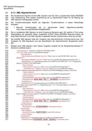 PDF Signatur/Amtssignatur
Spezifikation

 257    4.1.3 XML-Signaturformat
 258    Die resultierende Signatur ist eine XML Signatur nach [4]. Die zu signierenden Daten MÜSSEN
 259    nach Aufbereitung ohne weitere Veränderung als zu signierenden Daten für die Bildung der
 260    XML-Signatur herangezogen werden.
 261    Der Transformationspfad MUSS die folgenden Transformationen in dieser Reihenfolge
 262    enthalten:
 263        1. Base-64 Transformation der zu signierenden                      Daten     (Algorithmus-Identifier
 264           http://www.w3.org/2000/09/xmldsig#base64)
 265    Die zu erstellende XML-Signatur ist eine Enveloping Signature gem. [4], welche in Form eines
 266    Datenobjekts die signierten Daten eingebettet enthält. Diese MÜSSEN Base-64 kodiert als
 267    dsig:Object Element in die XML-Signatur eingebettet werden (näheres dazu siehe [4] und [6]).
 268    Die erstellte XML-Signatur folgt den Vorgaben des österreichischen E-Governments bzw. den
 269    Vorgaben für XML-Signaturen aus der Spezifikation der österreichischen Bürgerkarte (siehe
 270    [6]).
 271    Beispiel einer XML-Signatur nach diesen Vorgaben (erstellt mit der Bürgerkartensoftware IT-
 272    Solutions trustDesk basic):
 273           <dsig:Signature Id="signature-1161003152-26578093-24674"
 274           xmlns:dsig="http://www.w3.org/2000/09/xmldsig#">
 275                  <dsig:SignedInfo>
 276                   <dsig:CanonicalizationMethod Algorithm="http://www.w3.org/TR/2001/REC-xml-c14n-
 277           20010315"/>
 278                   <dsig:SignatureMethod Algorithm="http://www.w3.org/2001/04/xmldsig-more#ecdsa-sha1"/>
 279                   <dsig:Reference Id="signed-data-reference-0-1161003152-26578093-5873" URI="#signed-data-
 280           object-0-1161003152-26578093-8480">
 281                    <dsig:Transforms>
 282                      <dsig:Transform Algorithm="http://www.w3.org/2002/06/xmldsig-filter2">
 283                       <xpf:XPath Filter="intersect" xmlns:xpf="http://www.w3.org/2002/06/xmldsig-
 284           filter2">id('signed-data-object-0-1161003152-26578093-8480')/node()</xpf:XPath>
 285                      </dsig:Transform>
 286                      <dsig:Transform Algorithm="http://www.w3.org/2000/09/xmldsig#base64"/>
 287                    </dsig:Transforms>
 288                    <dsig:DigestMethod Algorithm="http://www.w3.org/2000/09/xmldsig#sha1"/>
 289                    <dsig:DigestValue>HASH-WERT DER 1. REFERENZ</dsig:DigestValue>
 290                   </dsig:Reference>
 291                   <dsig:Reference Id="etsi-data-reference-0-1161003152-26578093-26221"
 292           Type="http://uri.etsi.org/01903/v1.1.1#SignedProperties" URI="#etsi-data-object-0-1161003152-
 293           26578093-25255">
 294                    <dsig:Transforms>
 295                      <dsig:Transform Algorithm="http://www.w3.org/2002/06/xmldsig-filter2">
 296                       <xpf:XPath Filter="intersect" xmlns:xpf="http://www.w3.org/2002/06/xmldsig-
 297           filter2">id('etsi-data-object-0-1161003152-26578093-25255')/node()</xpf:XPath>
 298                      </dsig:Transform>
 299                    </dsig:Transforms>
 300                    <dsig:DigestMethod Algorithm="http://www.w3.org/2000/09/xmldsig#sha1"/>
 301                    <dsig:DigestValue>HASH-WERT DER 2. REFERENZ</dsig:DigestValue>
 302                   </dsig:Reference>
 303                  </dsig:SignedInfo>
 304                    <dsig:SignatureValue>SIGNATURWERT</dsig:SignatureValue>
 305                  <dsig:KeyInfo>
 306                   <dsig:X509Data>
 307                    <dsig:X509Certificate>ZERTIFIKAT</dsig:X509Certificate>
 308                   </dsig:X509Data>
 309                  </dsig:KeyInfo>
 310                  <dsig:Object Id="signed-data-object-0-1161003152-26578093-8480">
 311                   <sl:Base64Content>SIGNIERTE DATEN (BASE64)</sl:Base64Content>


                                                             13
 