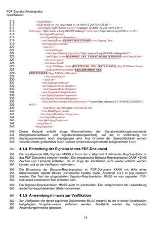 PDF Signatur/Amtssignatur
Spezifikation

 312                </dsig:Object>
 313                <dsig:Object Id="etsi-data-object-0-1161003152-26578093-25255">
 314                  <etsi:QualifyingProperties Target="#signature-1161003152-26578093-24674"
 315           xmlns:dsig="http://www.w3.org/2000/09/xmldsig#" xmlns:etsi="http://uri.etsi.org/01903/v1.1.1#">
 316                   <etsi:SignedProperties>
 317                    <etsi:SignedSignatureProperties>
 318                      <etsi:SigningTime>SIGNATURZEITPUNKT</etsi:SigningTime>
 319                      <etsi:SigningCertificate>
 320                       <etsi:Cert>
 321                         <etsi:CertDigest>
 322                          <etsi:DigestMethod Algorithm="http://www.w3.org/2000/09/xmldsig#sha1"/>
 323                          <etsi:DigestValue>HASHWERT DES SIGNATURZERTIFIKATES</etsi:DigestValue>
 324                         </etsi:CertDigest>
 325                         <etsi:IssuerSerial>
 326                          <dsig:X509IssuerName>AUSSTELLER DES ZERTIFIKATS</dsig:X509IssuerName>
 327                          <dsig:X509SerialNumber>SERIENNUMMER DES
 328           ZERTIFIKATS</dsig:X509SerialNumber>
 329                         </etsi:IssuerSerial>
 330                       </etsi:Cert>
 331                      </etsi:SigningCertificate>
 332                      <etsi:SignaturePolicyIdentifier>
 333                       <etsi:SignaturePolicyImplied/>
 334                      </etsi:SignaturePolicyIdentifier>
 335                    </etsi:SignedSignatureProperties>
 336                    <etsi:SignedDataObjectProperties>
 337                      <etsi:DataObjectFormat ObjectReference="#signed-data-reference-0-1161003152-26578093-
 338           5873">
 339                       <etsi:MimeType>text/plain</etsi:MimeType>
 340                      </etsi:DataObjectFormat>
 341                    </etsi:SignedDataObjectProperties>
 342                   </etsi:SignedProperties>
 343                  </etsi:QualifyingProperties>
 344                </dsig:Object>
 345               </dsig:Signature>
 346    Dieses Beispiel enthält einige Besonderheiten der Signaturerstellungskomponente
 347    (Bürgerkartensoftware und Signaturerstellungseinheit), auf die in Verbindung mit
 348    Signaturparametern noch eingegangen wird. Aus Gründen der Übersichtlichkeit wurden
 349    variable Inhalte größtenteils durch verbale Umschreibungen ersetzt (eingerahmter Text).

 350    4.1.4 Einbettung der Signatur in das PDF-Dokument
 351    Die resultierende XML-Signatur MUSS in Form der in Abschnitt 3 definierten Repräsentation in
 352    das PDF-Dokument integriert werden. Die eingebrachte Signatur-Repräsentation DARF KEINE
 353    Zeichen und Elemente enthalten, die im Zuge der Verifikation nicht wieder entfernt werden
 354    können und so die Verifikation verhindern.
 355    Die Einbettung der Signatur-Repräsentation im PDF-Dokument KANN mit Hilfe eines
 356    Inkrementellen Update Blocks (Incremental Update Block, Abschnitt 3.4.5 in [2]) realisiert
 357    werden. Der Text der eingebetteten Signatur-Repräsentation MUSS im vom signierten PDF-
 358    Dokument extrahierten Text enthalten sein.
 359    Die Signatur-Repräsentation MUSS auch im extrahierten Text entsprechend der Leserichtung
 360    an der korrespondierenden Stelle vorkommen.

 361    4.1.5 Anwendungshinweis zur Verifikation
 362    Zur Verifikation von derart signierten Dokumenten MUSS reziprok zu der in dieser Spezifikation
 363    festgelegten Vorgehensweise verfahren werden. Zusätzlich werden die folgenden
 364    Anwendungshinweise gegeben.


                                                            14
 
