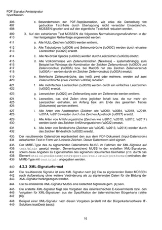 PDF Signatur/Amtssignatur
Spezifikation

 406              c. Besonderheiten der PDF-Repräsentation, wie etwa die Darstellung fett
 407                 gedruckter Text-Teile durch Überlappung leicht versetzter Einzelzeichen,
 408                 MÜSSEN ignoriert und auf den eigentliche Textinhalt reduziert werden.
 409        3. Auf den extrahierten Text MÜSSEN die folgenden Normalisierungsmaßnahmen in der
 410              hier festgelegten Reihenfolge angewendet werden:
 411              a. Alle NULL-Zeichen (u0000) werden entfernt.
 412              b. Alle Tabulatoren (u0009) und Seitenumbrüche (u000C) werden durch einzelne
 413                 Leerzeichen (u0020) ersetzt.
 414              c. Alle No-Break Spaces (u00A0) werden durch Leerzeichen (u0020) ersetzt.
 415              d. Alle Vorkommnisse von Zeilenumbrüchen (Newlines) – systemabhängig, zum
 416                 Beispiel bei Windows die Kombination der Zeichen Zeilenumbruch (u000D) und
 417                 Zeilenvorschub (u000A) bzw. bei MacOS nur das Zeichen Zeilenvorschub
 418                 (u000A) – werden durch ein Zeichen Zeilenvorschub (u000A) ersetzt.
 419              e. Mehrfache Zeilenumbrüche, das heißt zwei oder mehrere, werden auf zwei
 420                 Zeilenumbrüche (zwei Zeichen u000A) reduziert.
 421              f.   Alle mehrfachen Leerzeichen (u0020) werden durch ein einfaches Leerzeichen
 422                   (u0020) ersetzt.
 423              g. Leerzeichen (u0020) am Zeilenanfang oder am Zeilenende werden entfernt.
 424              h. Leerzeilen, das sind Zeilen ohne jeglichen Inhalt bzw. die nur mehr ein
 425                 Leerzeichen enthalten, am Anfang bzw. am Ende des gesamten Textes
 426                 (Dokuments) werden entfernt.
 427              i.   Alle Arten von Apostrophen (Zeichen wie u0060, u00B4, u2018, u2019,
 428                   u201A, u201B) werden durch das Zeichen Apostroph (u0027) ersetzt.
 429              j.   Alle Arten von Anführungsstriche (Zeichen wie u201C, u201D, u201E, u201F)
 430                   werden durch das Zeichen Anführungszeichen (u0022) ersetzt.
 431              k. Alle Arten von Bindestriche (Zeichen wie u00AD, u2013, u2014) werden durch
 432                 das Zeichen Bindestrich (u002D) ersetzt.
 433    Der resultierende Datenstrom repräsentiert den aus dem PDF-Dokument (Input-Datenstrom)
 434    extrahierten Text in Form von Unicode-Zeichen. Dieser Datenstrom wird signiert.
 435    Der MIME-Type des zu signierenden Datenstroms MUSS im Rahmen der XML-Signatur auf
 436    text/plain gesetzt werden. Dementsprechend MUSS in den erstellten XML-Signaturen,
 437    sofern diese Angaben zu Eigenschaften des signierten Dokumentes beinhalten (z.B. durch das
 438    Element etsi:SignedDataObjectProperties/etsi:DataObjectFormat) enthalten, der
 439    MIME-Type mit text/plain angegeben werden.

 440    4.2.3 XML-Signaturformat
 441    Die resultierende Signatur ist eine XML Signatur nach [4]. Die zu signierenden Daten MÜSSEN
 442    nach Aufbereitung ohne weitere Veränderung als zu signierenden Daten für die Bildung der
 443    XML-Signatur herangezogen werden.
 444    Die zu erstellende XML-Signatur MUSS eine Detached Signature gem. [4] sein.
 445    Die erstellte XML-Signatur folgt den Vorgaben des österreichischen E-Governments bzw. den
 446    Vorgaben für XML-Signaturen aus der Spezifikation der österreichischen Bürgerkarte (siehe
 447    [6]).
 448    Beispiel einer XML-Signatur nach diesen Vorgaben (erstellt mit der Bürgerkartensoftware IT-
 449    Solutions trustDesk basic):



                                                       16
 
