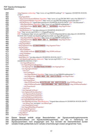 PDF Signatur/Amtssignatur
Spezifikation

 450           <dsig:Signature xmlns:dsig="http://www.w3.org/2000/09/xmldsig#" Id="signature-1201005938-3018328-
 451           13744">
 452            <dsig:SignedInfo>
 453             <dsig:CanonicalizationMethod Algorithm="http://www.w3.org/TR/2001/REC-xml-c14n-20010315"/>
 454             <dsig:SignatureMethod Algorithm="http://www.w3.org/2001/04/xmldsig-more#ecdsa-sha1"/>
 455             <dsig:Reference Id="signed-data-reference-0-1201005938-3018328-20478" URI="urn:Document">
 456              <dsig:DigestMethod Algorithm="http://www.w3.org/2000/09/xmldsig#sha1"/>
 457              <dsig:DigestValue>HASH-WERT DER 1. REFERENZ</dsig:DigestValue>
 458             </dsig:Reference>
 459             <dsig:Reference Id="etsi-data-reference-0-1201005938-3018328-327"
 460           Type="http://uri.etsi.org/01903/v1.1.1#SignedProperties"
 461           URI="#xmlns(etsi=http://uri.etsi.org/01903/v1.1.1%23)%20xpointer(id('etsi-data-object-0-1201005938-
 462           3018328-18413')/child::etsi:QualifyingProperties/child::etsi:SignedProperties)">
 463              <dsig:DigestMethod Algorithm="http://www.w3.org/2000/09/xmldsig#sha1"/>
 464              <dsig:DigestValue>HASH-WERT DER 2. REFERENZ</dsig:DigestValue>
 465             </dsig:Reference>
 466            </dsig:SignedInfo>
 467            <dsig:SignatureValue>SIGNATURWERT</dsig:SignatureValue>
 468            <dsig:KeyInfo>
 469             <dsig:X509Data>
 470              <dsig:X509Certificate>ZERTIFIKAT</dsig:X509Certificate>
 471             </dsig:X509Data>
 472            </dsig:KeyInfo>
 473            <dsig:Object Id="etsi-data-object-0-1201005938-3018328-18413">
 474             <etsi:QualifyingProperties xmlns:etsi="http://uri.etsi.org/01903/v1.1.1#" Target="#signature-
 475           1201005938-3018328-13744">
 476              <etsi:SignedProperties>
 477                <etsi:SignedSignatureProperties>
 478                 <etsi:SigningTime>SIGNATURZEITPUNKT</etsi:SigningTime>
 479                 <etsi:SigningCertificate>
 480                  <etsi:Cert>
 481                    <etsi:CertDigest>
 482                     <etsi:DigestMethod Algorithm="http://www.w3.org/2000/09/xmldsig#sha1"/>
 483                     <etsi:DigestValue>HASH-WERT DES ZERTIFIKATS</etsi:DigestValue>
 484                    </etsi:CertDigest>
 485                    <etsi:IssuerSerial>
 486                     <dsig:X509IssuerName>AUSSTELLER DES ZERTIFIKATS</dsig:X509IssuerName>
 487                     <dsig:X509SerialNumber>SERIENNUMMER DES ZERTIFIKATS</dsig:X509SerialNumber>
 488                    </etsi:IssuerSerial>
 489                  </etsi:Cert>
 490                 </etsi:SigningCertificate>
 491                 <etsi:SignaturePolicyIdentifier>
 492                  <etsi:SignaturePolicyImplied/>
 493                 </etsi:SignaturePolicyIdentifier>
 494                </etsi:SignedSignatureProperties>
 495                <etsi:SignedDataObjectProperties>
 496                 <etsi:DataObjectFormat ObjectReference="#signed-data-reference-0-1201005938-3018328-20478">
 497                  <etsi:MimeType>text/plain</etsi:MimeType>
 498                 </etsi:DataObjectFormat>
 499                </etsi:SignedDataObjectProperties>
 500              </etsi:SignedProperties>
 501             </etsi:QualifyingProperties>
 502            </dsig:Object>
 503           </dsig:Signature>
 504    Dieses Beispiel enthält einige Besonderheiten der Signaturerstellungskomponente
 505    (Bürgerkartensoftware und Signaturerstellungseinheit), auf die in Verbindung mit
 506    Signaturparametern noch eingegangen wird. Aus Gründen der Übersichtlichkeit wurden
 507    variable Inhalte größtenteils durch verbale Umschreibungen ersetzt (eingerahmter Text).



                                                             17
 