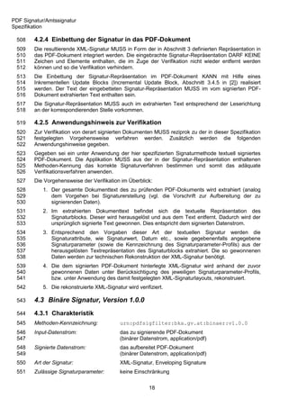 PDF Signatur/Amtssignatur
Spezifikation

 508    4.2.4 Einbettung der Signatur in das PDF-Dokument
 509    Die resultierende XML-Signatur MUSS in Form der in Abschnitt 3 definierten Repräsentation in
 510    das PDF-Dokument integriert werden. Die eingebrachte Signatur-Repräsentation DARF KEINE
 511    Zeichen und Elemente enthalten, die im Zuge der Verifikation nicht wieder entfernt werden
 512    können und so die Verifikation verhindern.
 513    Die Einbettung der Signatur-Repräsentation im PDF-Dokument KANN mit Hilfe eines
 514    Inkrementellen Update Blocks (Incremental Update Block, Abschnitt 3.4.5 in [2]) realisiert
 515    werden. Der Text der eingebetteten Signatur-Repräsentation MUSS im vom signierten PDF-
 516    Dokument extrahierten Text enthalten sein.
 517    Die Signatur-Repräsentation MUSS auch im extrahierten Text entsprechend der Leserichtung
 518    an der korrespondierenden Stelle vorkommen.

 519    4.2.5 Anwendungshinweis zur Verifikation
 520    Zur Verifikation von derart signierten Dokumenten MUSS reziprok zu der in dieser Spezifikation
 521    festgelegten Vorgehensweise verfahren werden. Zusätzlich werden die folgenden
 522    Anwendungshinweise gegeben.
 523    Gegeben sei ein unter Anwendung der hier spezifizierten Signaturmethode textuell signiertes
 524    PDF-Dokument. Die Applikation MUSS aus der in der Signatur-Repräsentation enthaltenen
 525    Methoden-Kennung das korrekte Signaturverfahren bestimmen und somit das adäquate
 526    Verifikationsverfahren anwenden.
 527    Die Vorgehensweise der Verifikation im Überblick:
 528        1. Der gesamte Dokumenttext des zu prüfenden PDF-Dokuments wird extrahiert (analog
 529           dem Vorgehen bei Signaturerstellung (vgl. die Vorschrift zur Aufbereitung der zu
 530           signierenden Daten).
 531        2. Im extrahierten Dokumenttext befindet sich die textuelle Repräsentation des
 532           Signaturblocks. Dieser wird herausgelöst und aus dem Text entfernt. Dadurch wird der
 533           ursprünglich signierte Text gewonnen. Dies entspricht dem signierten Datenstrom.
 534        3. Entsprechend den Vorgaben dieser Art der textuellen Signatur werden die
 535           Signaturattribute, wie Signaturwert, Datum etc., sowie gegebenenfalls angegebene
 536           Signaturparameter (sowie die Kennzeichnung des Signaturparameter-Profils) aus der
 537           herausgelösten Textrepräsentation des Signaturblocks extrahiert. Die so gewonnenen
 538           Daten werden zur technischen Rekonstruktion der XML-Signatur benötigt.
 539        4. Die dem signierten PDF-Dokument hinterlegte XML-Signatur wird anhand der zuvor
 540           gewonnenen Daten unter Berücksichtigung des jeweiligen Signaturparameter-Profils,
 541           bzw. unter Anwendung des damit festgelegten XML-Signaturlayouts, rekonstruiert.
 542        5. Die rekonstruierte XML-Signatur wird verifiziert.

 543    4.3 Binäre Signatur, Version 1.0.0
 544    4.3.1 Charakteristik
 545    Methoden-Kennzeichnung:              urn:pdfsigfilter:bka.gv.at:binaer:v1.0.0
 546    Input-Datenstrom:                    das zu signierende PDF-Dokument
 547                                         (binärer Datenstrom, application/pdf)
 548    Signierte Datenstrom:                das aufbereitet PDF-Dokument
 549                                         (binärer Datenstrom, application/pdf)
 550    Art der Signatur:                    XML-Signatur, Enveloping Signature
 551    Zulässige Signaturparameter:         keine Einschränkung


                                                         18
 