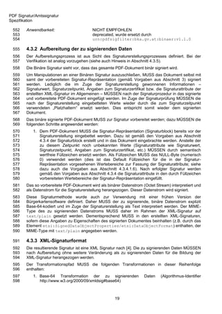PDF Signatur/Amtssignatur
Spezifikation

 552    Anwendbarkeit:                     NICHT EMPFOHLEN
 553                                       deprecated, wurde ersetzt durch
 554                                       urn:pdfsigfilter:bka.gv.at:binaer:v1.1.0

 555    4.3.2 Aufbereitung der zu signierenden Daten
 556    Der Aufbereitungsprozess ist aus Sicht des Signaturerstellungsprozesses definiert. Bei der
 557    Verifikation ist analog vorzugehen (siehe auch Hinweis in Abschnitt 4.3.5).
 558    Die Binäre Signatur sieht vor, dass das gesamte PDF-Dokument binär signiert wird.
 559    Um Manipulationen an einer Binären Signatur auszuschließen, MUSS das Dokument selbst mit
 560    samt der vorbereiteten Signatur-Repräsentation (gemäß Vorgaben aus Abschnitt 3) signiert
 561    werden. Lediglich die im Zuge der Signaturerstellung gewonnenen Informationen –
 562    Signaturwert, Signaturzeitpunkt, Angaben zum Signaturzertifikat bzw. die Signaturattribute der
 563    erstellten XML-Signatur im Allgemeinen – MÜSSEN nach der Signaturprozedur in das signierte
 564    und vorbereitete PDF-Dokument eingefügt werden. Im Zuge der Signaturprüfung MÜSSEN die
 565    nach der Signaturerstellung eingebetteten Werte wieder durch die zum Signaturzeitpunkt
 566    verwendeten „Platzhaltern“ ersetzt werden. Dies entspricht somit wieder dem signierten
 567    Dokument.
 568    Das binäre signierte PDF-Dokument MUSS zur Signatur vorbereitet werden; dazu MÜSSEN die
 569    folgenden Schritte angewendet werden:
 570        1. Dem PDF-Dokument MUSS die Signatur-Repräsentation (Signaturblock) bereits vor der
 571           Signaturerstellung eingebettet werden. Dazu ist gemäß den Vorgaben aus Abschnitt
 572           4.3.4 der Signaturblock erstellt und in das Dokument eingebrachte werden. Anstelle der
 573           zu diesem Zeitpunkt noch unbekannten Werte (Signaturattribute wie Signaturwert,
 574           Signaturzeitpunkt, Angaben zum Signaturzertifikat, etc.) MÜSSEN durch semantisch
 575           wertfreie Füllzeichen ersetzt werden. Als Füllzeichen MUSS das NULL-Byte (numerisch
 576           0) verwendet werden (dies ist das Default Füllzeichen für die in der Signatur-
 577           Repräsentation vorgesehenen Wertebereiche zur Fassung der Signaturattribute; siehe
 578           dazu auch die Vorgaben aus Abschnitt 4.3.4.1.6). Nach erfolgter Signatur werden
 579           gemäß den Vorgaben aus Abschnitt 4.3.4 die Signaturattribute in den durch Füllzeichen
 580           vorbereiteten Wertebereiche der Signatur-Repräsentation eingefüllt.
 581    Das so vorbereitete PDF-Dokument wird als binärer Datenstrom (Octet Stream) interpretiert und
 582    als Datenstrom für die Signaturerstellung herangezogen. Dieser Datenstrom wird signiert.
 583    Diese Signaturmethode wurde auch zur Verwendung mit einer frühen Version der
 584    Bürgerkartensoftware definiert. Daher MUSS der zu signierende, binäre Datenstrom explizit
 585    Base-64-kodiert und im Zuge der Signaturerstellung als Text interpretiert werden. Der MIME-
 586    Type des zu signierenden Datenstroms MUSS daher im Rahmen der XML-Signatur auf
 587    text/plain gesetzt werden. Dementsprechend MUSS in den erstellten XML-Signaturen,
 588    sofern diese Angaben zu Eigenschaften des signierten Dokumentes beinhalten (z.B. durch das
 589    Element etsi:SignedDataObjectProperties/etsi:DataObjectFormat) enthalten, der
 590    MIME-Type mit text/plain angegeben werden.

 591    4.3.3 XML-Signaturformat
 592    Die resultierende Signatur ist eine XML Signatur nach [4]. Die zu signierenden Daten MÜSSEN
 593    nach Aufbereitung ohne weitere Veränderung als zu signierenden Daten für die Bildung der
 594    XML-Signatur herangezogen werden.
 595    Der Transformationspfad MUSS die folgenden Transformationen in dieser Reihenfolge
 596    enthalten:
 597        1. Base-64 Transformation der zu signierenden              Daten    (Algorithmus-Identifier
 598           http://www.w3.org/2000/09/xmldsig#base64)



                                                       19
 