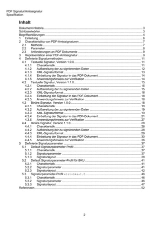 PDF Signatur/Amtssignatur
Spezifikation

        Inhalt
        Dokument-Historie...................................................................................................................... 3
        Schlüsselwörter .......................................................................................................................... 3
        Begriffserklärungen .................................................................................................................... 4
        1 Einleitung ............................................................................................................................ 6
        2 Charakteristika von PDF-Amtssignaturen ............................................................................ 7
          2.1    Methode ....................................................................................................................... 7
          2.2    Parameter .................................................................................................................... 8
          2.3    Anforderungen an PDF Dokumente ............................................................................. 9
        3 Repräsentation einer PDF-Amtssignatur ............................................................................. 9
        4 Definierte Signaturmethoden ............................................................................................. 11
          4.1    Textuelle Signatur, Version 1.0.0................................................................................ 11
            4.1.1     Charakteristik ...................................................................................................... 11
            4.1.2     Aufbereitung der zu signierenden Daten ............................................................. 12
            4.1.3     XML-Signaturformat ............................................................................................ 13
            4.1.4     Einbettung der Signatur in das PDF-Dokument ................................................... 14
            4.1.5     Anwendungshinweis zur Verifikation ................................................................... 14
          4.2    Textuelle Signatur, Version 1.1.0................................................................................ 15
            4.2.1     Charakteristik ...................................................................................................... 15
            4.2.2     Aufbereitung der zu signierenden Daten ............................................................. 15
            4.2.3     XML-Signaturformat ............................................................................................ 16
            4.2.4     Einbettung der Signatur in das PDF-Dokument ................................................... 18
            4.2.5     Anwendungshinweis zur Verifikation ................................................................... 18
          4.3    Binäre Signatur, Version 1.0.0.................................................................................... 18
            4.3.1     Charakteristik ...................................................................................................... 18
            4.3.2     Aufbereitung der zu signierenden Daten ............................................................. 19
            4.3.3     XML-Signaturformat ............................................................................................ 19
            4.3.4     Einbettung der Signatur in das PDF-Dokument ................................................... 21
            4.3.5     Anwendungshinweis zur Verifikation ................................................................... 27
          4.4    Binäre Signatur, Version 1.1.0.................................................................................... 28
            4.4.1     Charakteristik ...................................................................................................... 28
            4.4.2     Aufbereitung der zu signierenden Daten ............................................................. 28
            4.4.3     XML-Signaturformat ............................................................................................ 29
            4.4.4     Einbettung der Signatur in das PDF-Dokument ................................................... 30
            4.4.5     Anwendungshinweis zur Verifikation ................................................................... 36
        5 Definierte Signaturparameter ............................................................................................ 37
          5.1    Default Signaturparameter-Profil ................................................................................ 37
            5.1.1     Charakteristik ...................................................................................................... 37
            5.1.2     Signaturparameter .............................................................................................. 37
            5.1.3     Signaturlayout ..................................................................................................... 38
          5.2    Default Signaturparameter-Profil für BKU ................................................................... 41
            5.2.1     Charakteristik ...................................................................................................... 41
            5.2.2     Signaturparameter .............................................................................................. 41
            5.2.3     Signaturlayout ..................................................................................................... 42
          5.3    Signaturparameter-Profil etsi-bka-1.0 .................................................................. 46
            5.3.1     Charakteristik ...................................................................................................... 46
            5.3.2     Signaturparameter .............................................................................................. 46
            5.3.3     Signaturlayout ..................................................................................................... 47
        Referenzen............................................................................................................................... 52




                                                                               2
 