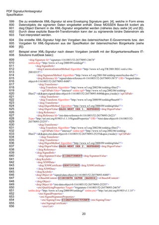 PDF Signatur/Amtssignatur
Spezifikation

 599    Die zu erstellende XML-Signatur ist eine Enveloping Signature gem. [4], welche in Form eines
 600    Datenobjekts die signierten Daten eingebettet enthält. Diese MÜSSEN Base-64 kodiert als
 601    dsig:Object Element in die XML-Signatur eingebettet werden (näheres dazu siehe [4] und [6]).
 602    Durch diese explizite Base-64-Transformation kann der zu signierende binäre Datenstrom als
 603    Text interpretiert werden.
 604    Die erstellte XML-Signatur folgt den Vorgaben des österreichischen E-Governments bzw. den
 605    Vorgaben für XML-Signaturen aus der Spezifikation der österreichischen Bürgerkarte (siehe
 606    [6]).
 607    Beispiel einer XML-Signatur nach diesen Vorgaben (erstellt mit der Bürgerkartensoftware IT-
 608    Solutions trustDesk basic):
 609           <dsig:Signature Id="signature-1161003152-26578093-24674"
 610           xmlns:dsig="http://www.w3.org/2000/09/xmldsig#">
 611                  <dsig:SignedInfo>
 612                   <dsig:CanonicalizationMethod Algorithm="http://www.w3.org/TR/2001/REC-xml-c14n-
 613           20010315"/>
 614                   <dsig:SignatureMethod Algorithm="http://www.w3.org/2001/04/xmldsig-more#ecdsa-sha1"/>
 615                   <dsig:Reference Id="signed-data-reference-0-1161003152-26578093-5873" URI="#signed-data-
 616           object-0-1161003152-26578093-8480">
 617                    <dsig:Transforms>
 618                      <dsig:Transform Algorithm="http://www.w3.org/2002/06/xmldsig-filter2">
 619                       <xpf:XPath Filter="intersect" xmlns:xpf="http://www.w3.org/2002/06/xmldsig-
 620           filter2">id('signed-data-object-0-1161003152-26578093-8480')/node()</xpf:XPath>
 621                      </dsig:Transform>
 622                      <dsig:Transform Algorithm="http://www.w3.org/2000/09/xmldsig#base64"/>
 623                    </dsig:Transforms>
 624                    <dsig:DigestMethod Algorithm="http://www.w3.org/2000/09/xmldsig#sha1"/>
 625                    <dsig:DigestValue>HASH-WERT DER 1. REFERENZ</dsig:DigestValue>
 626                   </dsig:Reference>
 627                   <dsig:Reference Id="etsi-data-reference-0-1161003152-26578093-26221"
 628           Type="http://uri.etsi.org/01903/v1.1.1#SignedProperties" URI="#etsi-data-object-0-1161003152-
 629           26578093-25255">
 630                    <dsig:Transforms>
 631                      <dsig:Transform Algorithm="http://www.w3.org/2002/06/xmldsig-filter2">
 632                       <xpf:XPath Filter="intersect" xmlns:xpf="http://www.w3.org/2002/06/xmldsig-
 633           filter2">id('etsi-data-object-0-1161003152-26578093-25255')/node()</xpf:XPath>
 634                      </dsig:Transform>
 635                    </dsig:Transforms>
 636                    <dsig:DigestMethod Algorithm="http://www.w3.org/2000/09/xmldsig#sha1"/>
 637                    <dsig:DigestValue>HASH-WERT DER 2. REFERENZ</dsig:DigestValue>
 638                   </dsig:Reference>
 639                  </dsig:SignedInfo>
 640                    <dsig:SignatureValue>SIGNATURWERT</dsig:SignatureValue>
 641                  <dsig:KeyInfo>
 642                   <dsig:X509Data>
 643                    <dsig:X509Certificate>ZERTIFIKAT</dsig:X509Certificate>
 644                   </dsig:X509Data>
 645                  </dsig:KeyInfo>
 646                  <dsig:Object Id="signed-data-object-0-1161003152-26578093-8480">
 647                   <sl:Base64Content>SIGNIERTE DATEN (BASE64)</sl:Base64Content>
 648                  </dsig:Object>
 649                  <dsig:Object Id="etsi-data-object-0-1161003152-26578093-25255">
 650                   <etsi:QualifyingProperties Target="#signature-1161003152-26578093-24674"
 651           xmlns:dsig="http://www.w3.org/2000/09/xmldsig#" xmlns:etsi="http://uri.etsi.org/01903/v1.1.1#">
 652                    <etsi:SignedProperties>
 653                      <etsi:SignedSignatureProperties>
 654                       <etsi:SigningTime>SIGNATURZEITPUNKT</etsi:SigningTime>
 655                       <etsi:SigningCertificate>
 656                        <etsi:Cert>

                                                             20
 