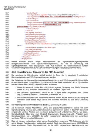 PDF Signatur/Amtssignatur
Spezifikation

 657                         <etsi:CertDigest>
 658                          <etsi:DigestMethod Algorithm="http://www.w3.org/2000/09/xmldsig#sha1"/>
 659                          <etsi:DigestValue>HASH-WERT DES SIGNATURZERTIFIKATS</etsi:DigestValue>
 660                         </etsi:CertDigest>
 661                         <etsi:IssuerSerial>
 662                          <dsig:X509IssuerName>AUSSTELLER DES ZERTIFIKATS</dsig:X509IssuerName>
 663                          <dsig:X509SerialNumber>SERIENNUMMER DES
 664           ZERTIFIKATS</dsig:X509SerialNumber>
 665                         </etsi:IssuerSerial>
 666                       </etsi:Cert>
 667                      </etsi:SigningCertificate>
 668                      <etsi:SignaturePolicyIdentifier>
 669                       <etsi:SignaturePolicyImplied/>
 670                      </etsi:SignaturePolicyIdentifier>
 671                    </etsi:SignedSignatureProperties>
 672                    <etsi:SignedDataObjectProperties>
 673                      <etsi:DataObjectFormat ObjectReference="#signed-data-reference-0-1161003152-26578093-
 674           5873">
 675                       <etsi:MimeType>text/plain</etsi:MimeType>
 676                      </etsi:DataObjectFormat>
 677                    </etsi:SignedDataObjectProperties>
 678                   </etsi:SignedProperties>
 679                  </etsi:QualifyingProperties>
 680                </dsig:Object>
 681               </dsig:Signature>
 682    Dieses Beispiel enthält einige Besonderheiten der Signaturerstellungskomponente
 683    (Bürgerkartensoftware und Signaturerstellungseinheit), auf die in Verbindung mit
 684    Signaturparametern noch eingegangen wird. Aus Gründen der Übersichtlichkeit wurden
 685    variable Inhalte größtenteils durch verbale Umschreibungen ersetzt (eingerahmter Text).

 686    4.3.4 Einbettung der Signatur in das PDF-Dokument
 687    Die resultierende XML-Signatur MUSS letztlich in Form der in Abschnitt 3 definierten
 688    Repräsentation in das PDF-Dokument integriert werden.
 689    Die Einbettung der Signatur-Repräsentation (Signaturblock) im PDF-Dokument MUSS mit Hilfe
 690    eines Inkrementellen Update Blocks (Incremental Update Block, Abschnitt 3.4.5 in [2]) realisiert
 691    werden. Dieser Block MUSS folgende Struktur aufweisen:
 692        1. Dieser Incremental Update Block MUSS ein eigenes Dictionary, das EGIZ-Dictionary
 693           (siehe 4.3.4.1), enthalten. Dieses MUSS ein indirektes Objekt sein.
 694        2. Der gesamte Signaturblock MUSS in ein XObject Form eingebettet sein. (siehe
 695           /SigXObject Key des EGIZ Dictionaries, Abschnitt 4.3.4.1)
 696        3. Das trailer-Dictionary des Incremental Update Blocks MUSS einen Key /EGIZSigDict
 697           enthalten. Wert dieses Keys MUSS eine indirekte Referenz auf das EGIZ-Dictionary
 698           sein.
 699    Der nachfolgende Abschnitt beschreibt das EGIZ-Dictionary im Detail.
 700    Als Spezifikum dieses Algorithmus MUSS die Signatur-Repräsentation bereits vor dem
 701    Signaturvorgang, im Zuge der Aufbereitung der zu signierenden Daten, in das PDF-Dokument
 702    eingebracht werden. Anstelle der zu diesem Zeitpunkt noch unbekannten Werte, wie bspw.
 703    Signaturattribute (das sind zum Beispiel Signaturwert, Signaturzeitpunkt, Angaben zum
 704    Signaturzertifikat, etc.), MÜSSEN die dafür vorgesehenen Wertebereiche mit semantisch
 705    wertfreien Füllzeichen aufgefüllt werden.
 706    Das mit diesem vorbereiteten aber leeren Signaturblock versehene PDF-Dokument wird in
 707    seiner binären Repräsentation elektronisch signiert. Nach dem Signaturprozess MÜSSEN die
 708    dabei ermittelten Werte (Signaturattribute) in die dafür vorgesehenen Wertebereiche der

                                                            21
 