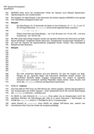 PDF Signatur/Amtssignatur
Spezifikation

 742    MÜSSEN diese durch die resultierenden Werte der Signatur (zum Beispiel Signaturwert,
 743    Signaturzeitpunkt, etc.) ersetzt werden.
 744    Die Angaben von Byte-Ranges in den Elementen der binären Signatur MÜSSEN immer gemäß
 745    ihrer Startoffsets aufsteigend sortiert sein.
 746    Beispiel:
 747           Die Byte-Range (10, 5) beschreibt die Bytes an den Positionen 10, 11, 12, 13 und 14.
 748           Ein korrespondierendes /ByteRange-Array könnte folgendermaßen aussehen:
 749                  [ 0 100 110 90 ]
 750           Dieses beschreibt zwei Byte-Ranges – von 0 bis 99 sowie von 110 bis 199 – und eine
 751           Aussparung – von 100 bis 109.
 752    Mit Hilfe dieser Byte-Range Angaben werden die signierten Bereiche des Dokuments auf Byte-
 753    Ebene identifiziert. Umgekehrt werden damit jene, nichtsignierten Aussparungen identifiziert, in
 754    die nach der Signatur die Signaturattribute eingebettet werden müssen. Das nachfolgende
 755    Beispiel soll dies illustrieren.
 756    Beispiel:
 757                  […]
 758                  1 0 0 1 137.91 207 Tm
 759                  /F1 12 Tf
 760                  (123456789a)Tj
 761                  ET
 762                  BT
 763                  1 0 0 1 217.11 225 Tm
 764                  /F2 12 Tf
 765                  (123bcdefgh)Tj
 766                  1 0 0 1 217.11 213 Tm
 767                  […]
 768           Die nicht umrahmten Bereiche sind jene Bereiche, die über die Angabe von Byte-
 769           Ranges als die „signierten Bytes“ des Dokuments identifiziert werden würden. Die
 770           umrahmten Bereiche stellen hingegen Aussparungen dar, welche im signierten
 771           Dokument durch semantisch wertfreie Platzhalter ersetzt werden. Diese Struktur wird
 772           durch das /ByteRange-Element auf Byte-Ebene beschrieben.

 773    4.3.4.1.3 /replaces
 774    Das Feld stellt ein PDF Array von PDF-Names dar, welche angeben, welches Signaturattribut in
 775    den Aussparungen der binären Signatur – binär repräsentiert durch die inversen Byte-Ranges
 776    des /ByteRange-Elements – enthalten sind.
 777    Es MUSS so viele Elemente im /replaces Array geben wie es Aussparungen durch die
 778    getroffene Definition der Byte-Ranges gibt. Gibt es in einem Dokument n Byte-Ranges, so
 779    enthält das /replaces-Array (n-1) Einträge für die (n-1) Aussparungen.
 780    Jedes Element im /replaces Array MUSS ein gültiger PDF-Name sein, welcher den
 781    semantischen Wert (Typ) des Inhalts der Aussparung festlegt.




                                                        24
 