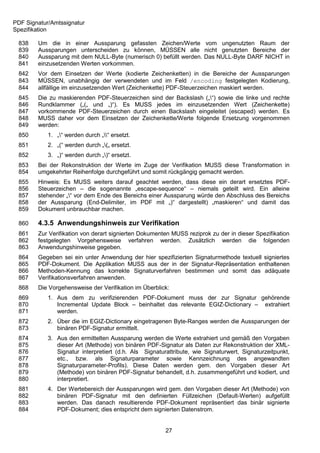 PDF Signatur/Amtssignatur
Spezifikation

 838    Um die in einer Aussparung gefassten Zeichen/Werte vom ungenutzten Raum der
 839    Aussparungen unterscheiden zu können, MÜSSEN alle nicht genutzten Bereiche der
 840    Aussparung mit dem NULL-Byte (numerisch 0) befüllt werden. Das NULL-Byte DARF NICHT in
 841    einzusetzenden Werten vorkommen.
 842    Vor dem Einsetzen der Werte (kodierte Zeichenketten) in die Bereiche der Aussparungen
 843    MÜSSEN, unabhängig der verwendeten und im Feld /encoding festgelegten Kodierung,
 844    allfällige im einzusetzenden Wert (Zeichenkette) PDF-Steuerzeichen maskiert werden.
 845    Die zu maskierenden PDF-Steuerzeichen sind der Backslash („“) sowie die linke und rechte
 846    Rundklammer („(„ und „)“). Es MUSS jedes im einzusetzenden Wert (Zeichenkette)
 847    vorkommende PDF-Steuerzeichen durch einen Backslash eingeleitet (escaped) werden. Es
 848    MUSS daher vor dem Einsetzen der Zeichenkette/Werte folgende Ersetzung vorgenommen
 849    werden:
 850        1. „“ werden durch „“ ersetzt.
 851        2. „(“ werden durch „(„ ersetzt.
 852        3. „)“ werden durch „)“ ersetzt.
 853    Bei der Rekonstruktion der Werte im Zuge der Verifikation MUSS diese Transformation in
 854    umgekehrter Reihenfolge durchgeführt und somit rückgängig gemacht werden.
 855    Hinweis: Es MUSS weiters darauf geachtet werden, dass diese ein derart ersetztes PDF-
 856    Steuerzeichen – die sogenannte „escape-sequence“ – niemals geteilt wird. Ein alleine
 857    stehender „“ vor dem Ende des Bereichs einer Aussparung würde den Abschluss des Bereichs
 858    der Aussparung (End-Delimiter, im PDF mit „)“ dargestellt) „maskieren“ und damit das
 859    Dokument unbrauchbar machen.

 860    4.3.5 Anwendungshinweis zur Verifikation
 861    Zur Verifikation von derart signierten Dokumenten MUSS reziprok zu der in dieser Spezifikation
 862    festgelegten Vorgehensweise verfahren werden. Zusätzlich werden die folgenden
 863    Anwendungshinweise gegeben.
 864    Gegeben sei ein unter Anwendung der hier spezifizierten Signaturmethode textuell signiertes
 865    PDF-Dokument. Die Applikation MUSS aus der in der Signatur-Repräsentation enthaltenen
 866    Methoden-Kennung das korrekte Signaturverfahren bestimmen und somit das adäquate
 867    Verifikationsverfahren anwenden.
 868    Die Vorgehensweise der Verifikation im Überblick:
 869        1. Aus dem zu verifizierenden PDF-Dokument muss der zur Signatur gehörende
 870           Incremental Update Block – beinhaltet das relevante EGIZ-Dictionary – extrahiert
 871           werden.
 872        2. Über die im EGIZ-Dictionary eingetragenen Byte-Ranges werden die Aussparungen der
 873           binären PDF-Signatur ermittelt.
 874        3. Aus den ermittelten Aussparung werden die Werte extrahiert und gemäß den Vorgaben
 875           dieser Art (Methode) von binären PDF-Signatur als Daten zur Rekonstruktion der XML-
 876           Signatur interpretiert (d.h. Als Signaturattribute, wie Signaturwert, Signaturzeitpunkt,
 877           etc., bzw. als Signaturparameter sowie Kennzeichnung des angewandten
 878           Signaturparameter-Profils). Diese Daten werden gem. den Vorgaben dieser Art
 879           (Methode) von binären PDF-Signatur behandelt, d.h. zusammengeführt und kodiert, und
 880           interpretiert.
 881        4. Der Wertebereich der Aussparungen wird gem. den Vorgaben dieser Art (Methode) von
 882           binären PDF-Signatur mit den definierten Füllzeichen (Default-Werten) aufgefüllt
 883           werden. Das danach resultierende PDF-Dokument repräsentiert das binär signierte
 884           PDF-Dokument; dies entspricht dem signierten Datenstrom.


                                                        27
 