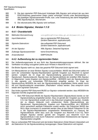 PDF Signatur/Amtssignatur
Spezifikation

 885        5. Die dem signierten PDF-Dokument hinterlegte XML-Signatur wird anhand der aus dem
 886           EGIZ-Dictionary gewonnenen Daten (siehe vorherigen Schritt) unter Berücksichtigung
 887           des jeweiligen Signaturparameter-Profils, bzw. unter Anwendung des damit festgelegten
 888           XML-Signaturlayouts, rekonstruiert.
 889        6. Die rekonstruierte XML-Signatur wird verifiziert.

 890    4.4 Binäre Signatur, Version 1.1.0
 891    4.4.1 Charakteristik
 892    Methoden-Kennzeichnung:              urn:pdfsigfilter:bka.gv.at:binaer:v1.1.0
 893    Input-Datenstrom:                    das zu signierende PDF-Dokument
 894                                         (binärer Datenstrom, application/pdf)
 895    Signierte Datenstrom:                das aufbereitet PDF-Dokument
 896                                         (binärer Datenstrom, application/pdf)
 897    Art der Signatur:                    XML-Signatur, Detached Signature
 898    Zulässige Signaturparameter:         keine Einschränkung
 899    Anwendbarkeit:                       EMPFOHLEN

 900    4.4.2 Aufbereitung der zu signierenden Daten
 901    Der Aufbereitungsprozess ist aus Sicht des Signaturerstellungsprozesses definiert. Bei der
 902    Verifikation ist analog vorzugehen (siehe auch Hinweis in Abschnitt 4.4.5).
 903    Die Binäre Signatur sieht vor, dass das gesamte PDF-Dokument binär signiert wird.
 904    Um Manipulationen an einer Binären Signatur auszuschließen, MUSS das Dokument selbst mit
 905    samt der vorbereiteten Signatur-Repräsentation (gemäß Vorgaben aus Abschnitt 3) signiert
 906    werden. Lediglich die im Zuge der Signaturerstellung gewonnenen Informationen –
 907    Signaturwert, Signaturzeitpunkt, Signator bzw. die Signaturattribute der erstellten XML-Signatur
 908    im Allgemeinen sowie Angaben zum Signaturzertifikat – MÜSSEN nach der Signaturprozedur
 909    in das signierte und vorbereitete PDF-Dokument eingefügt werden. Im Zuge der
 910    Signaturprüfung MÜSSEN die nach der Signaturerstellung eingebetteten Werte wieder durch
 911    die zum Signaturzeitpunkt verwendeten „Platzhaltern“ ersetzt werden. Dies entspricht somit
 912    wieder dem signierten Dokument.
 913    Das binäre signierte PDF-Dokument MUSS zur Signatur vorbereitet werden; dazu MÜSSEN die
 914    folgenden Schritte angewendet werden:
 915        1. Dem PDF-Dokument MUSS die Signatur-Repräsentation (Signaturblock) bereits vor der
 916             Signaturerstellung eingebettet werden. Dazu ist gemäß den Vorgaben aus Abschnitt
 917             4.3.4 der Signaturblock erstellt und in das Dokument eingebrachte werden. Anstelle
 918             der zu diesem Zeitpunkt noch unbekannten Werte (Signaturattribute wie
 919             Signaturwert, Signaturzeitpunkt, Angaben zum Signaturzertifikat, etc.) MÜSSEN
 920             durch semantisch wertfreie Füllzeichen ersetzt werden. Als Füllzeichen MUSS das
 921             NULL-Byte (numerisch 0) verwendet werden (dies ist das Default Füllzeichen für die
 922             in der Signatur-Repräsentation vorgesehenen Wertebereiche zur Fassung der
 923             Signaturattribute; siehe dazu auch die Vorgaben aus Abschnitt 4.3.4.1.6). Nach
 924             erfolgter Signatur werden gemäß den Vorgaben aus Abschnitt 4.3.4 die
 925             Signaturattribute in den durch Füllzeichen vorbereiteten Wertebereiche der Signatur-
 926             Repräsentation eingefüllt.
 927    Das so vorbereitete PDF-Dokument wird als binärer Datenstrom (Octet Stream) interpretiert und
 928    als Datenstrom für die Signaturerstellung herangezogen. Dieser Datenstrom wird signiert.



                                                         28
 