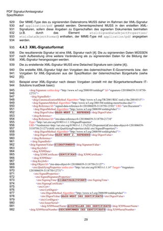 PDF Signatur/Amtssignatur
Spezifikation

 929    Der MIME-Type des zu signierenden Datenstroms MUSS daher im Rahmen der XML-Signatur
 930    auf application/pdf gesetzt werden. Dementsprechend MUSS in den erstellten XML-
 931    Signaturen, sofern diese Angaben zu Eigenschaften des signierten Dokumentes beinhalten
 932    (z.B.       durch       das      Element       etsi:SignedDataObjectProperties/
 933    etsi:DataObjectFormat) enthalten, der MIME-Type mit application/pdf angegeben
 934    werden.

 935    4.4.3 XML-Signaturformat
 936    Die resultierende Signatur ist eine XML Signatur nach [4]. Die zu signierenden Daten MÜSSEN
 937    nach Aufbereitung ohne weitere Veränderung als zu signierenden Daten für die Bildung der
 938    XML-Signatur herangezogen werden.
 939    Die zu erstellende XML-Signatur MUSS eine Detached Signature sein (siehe [4]).
 940    Die erstellte XML-Signatur folgt den Vorgaben des österreichischen E-Governments bzw. den
 941    Vorgaben für XML-Signaturen aus der Spezifikation der österreichischen Bürgerkarte (siehe
 942    [6]).
 943    Beispiel einer XML-Signatur nach diesen Vorgaben (erstellt mit der Bürgerkartensoftware IT-
 944    Solutions trustDesk basic):
 945           <dsig:Signature xmlns:dsig="http://www.w3.org/2000/09/xmldsig#" Id="signature-1201006039-3118750-
 946           12731">
 947            <dsig:SignedInfo>
 948             <dsig:CanonicalizationMethod Algorithm="http://www.w3.org/TR/2001/REC-xml-c14n-20010315"/>
 949             <dsig:SignatureMethod Algorithm="http://www.w3.org/2001/04/xmldsig-more#ecdsa-sha1"/>
 950             <dsig:Reference Id="signed-data-reference-0-1201006039-3118750-13501" URI="urn:Document">
 951              <dsig:DigestMethod Algorithm="http://www.w3.org/2000/09/xmldsig#sha1"/>
 952              <dsig:DigestValue>HASH-WERT 1. REFERENZ</dsig:DigestValue>
 953             </dsig:Reference>
 954             <dsig:Reference Id="etsi-data-reference-0-1201006039-3118750-21710"
 955           Type="http://uri.etsi.org/01903/v1.1.1#SignedProperties"
 956           URI="#xmlns(etsi=http://uri.etsi.org/01903/v1.1.1%23)%20xpointer(id('etsi-data-object-0-1201006039-
 957           3118750-21127')/child::etsi:QualifyingProperties/child::etsi:SignedProperties)">
 958              <dsig:DigestMethod Algorithm="http://www.w3.org/2000/09/xmldsig#sha1"/>
 959              <dsig:DigestValue>HASH-WERT 2. REFERENZ</dsig:DigestValue>
 960             </dsig:Reference>
 961            </dsig:SignedInfo>
 962           <dsig:SignatureValue>SIGNATURWERT</dsig:SignatureValue>
 963            <dsig:KeyInfo>
 964             <dsig:X509Data>
 965              <dsig:X509Certificate>ZERTIFIKAT</dsig:X509Certificate>
 966             </dsig:X509Data>
 967            </dsig:KeyInfo>
 968            <dsig:Object Id="etsi-data-object-0-1201006039-3118750-21127">
 969             <etsi:QualifyingProperties xmlns:etsi="http://uri.etsi.org/01903/v1.1.1#" Target="#signature-
 970           1201006039-3118750-12731">
 971              <etsi:SignedProperties>
 972                <etsi:SignedSignatureProperties>
 973                 <etsi:SigningTime>SIGNATURZEITPUNKT</etsi:SigningTime>
 974                 <etsi:SigningCertificate>
 975                  <etsi:Cert>
 976                    <etsi:CertDigest>
 977                     <etsi:DigestMethod Algorithm="http://www.w3.org/2000/09/xmldsig#sha1"/>
 978                     <etsi:DigestValue>HASH-WERT DES ZERTIFIKATS</etsi:DigestValue>
 979                    </etsi:CertDigest>
 980                    <etsi:IssuerSerial>
 981                     <dsig:X509IssuerName>AUSSTELLER DES ZERTIFIKATS</dsig:X509IssuerName>
 982           <dsig:X509SerialNumber>SERIENNUMMER DES ZERTIFIKATS</dsig:X509SerialNumber>


                                                             29
 